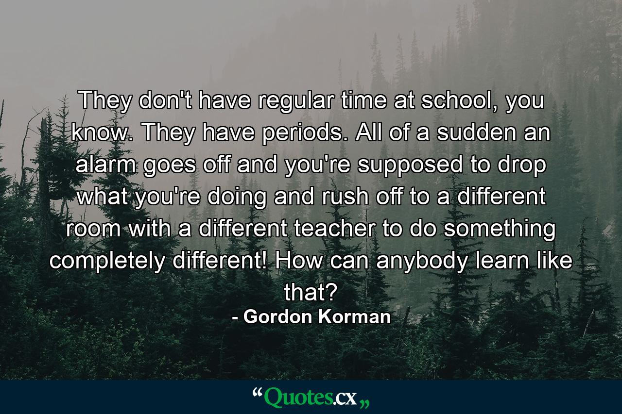 They don't have regular time at school, you know. They have periods. All of a sudden an alarm goes off and you're supposed to drop what you're doing and rush off to a different room with a different teacher to do something completely different! How can anybody learn like that? - Quote by Gordon Korman