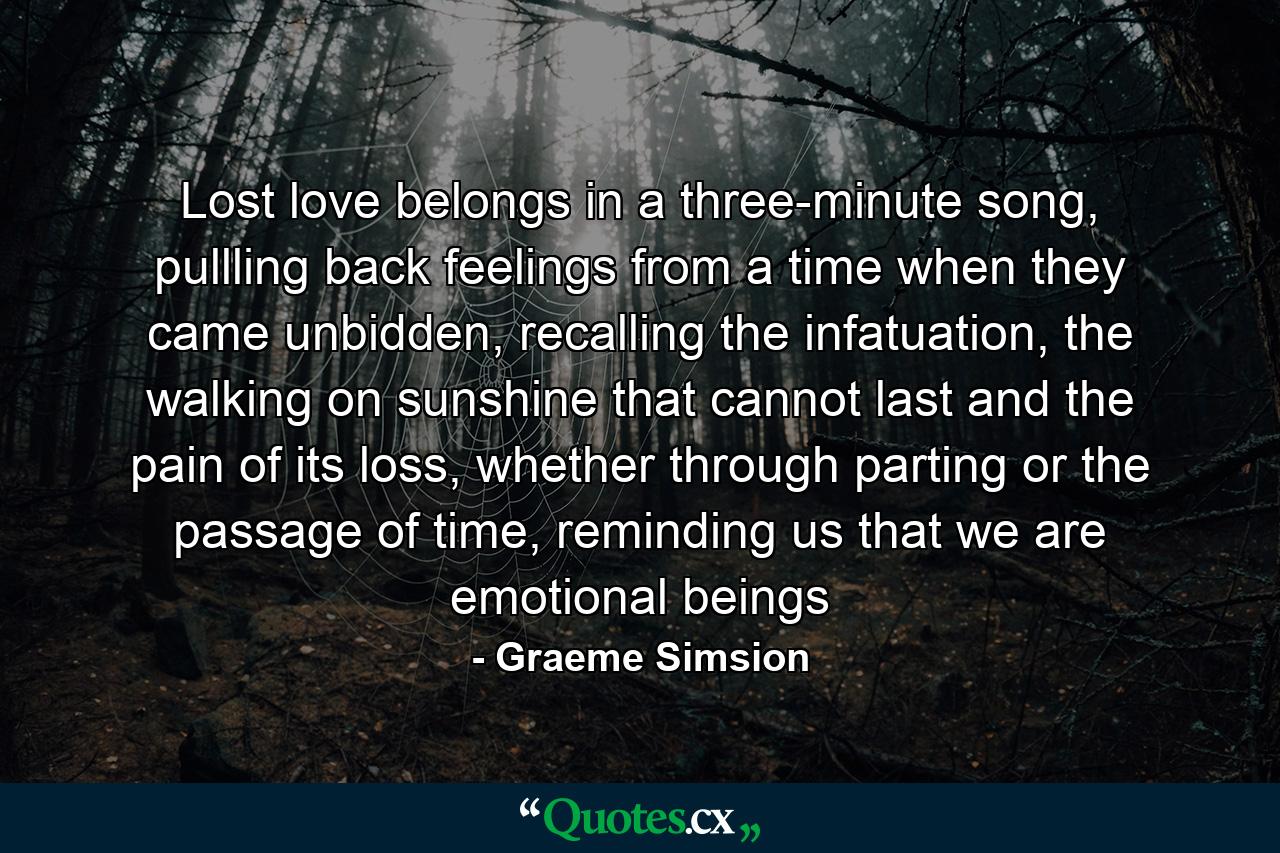 Lost love belongs in a three-minute song, pullling back feelings from a time when they came unbidden, recalling the infatuation, the walking on sunshine that cannot last and the pain of its loss, whether through parting or the passage of time, reminding us that we are emotional beings - Quote by Graeme Simsion