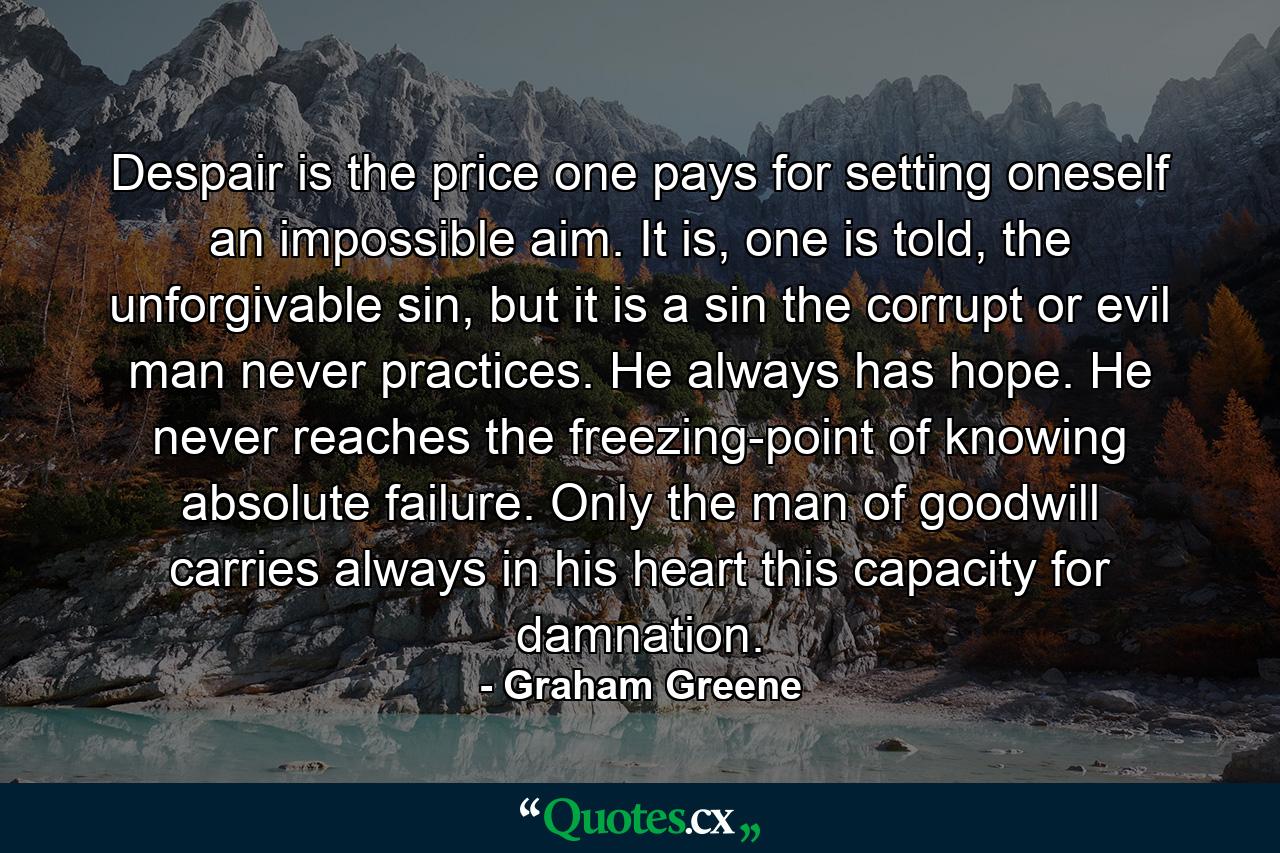 Despair is the price one pays for setting oneself an impossible aim. It is, one is told, the unforgivable sin, but it is a sin the corrupt or evil man never practices. He always has hope. He never reaches the freezing-point of knowing absolute failure. Only the man of goodwill carries always in his heart this capacity for damnation. - Quote by Graham Greene