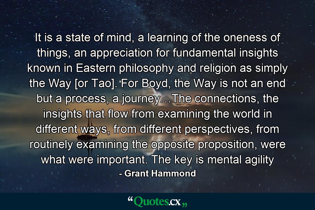 It is a state of mind, a learning of the oneness of things, an appreciation for fundamental insights known in Eastern philosophy and religion as simply the Way [or Tao]. For Boyd, the Way is not an end but a process, a journey…The connections, the insights that flow from examining the world in different ways, from different perspectives, from routinely examining the opposite proposition, were what were important. The key is mental agility - Quote by Grant Hammond