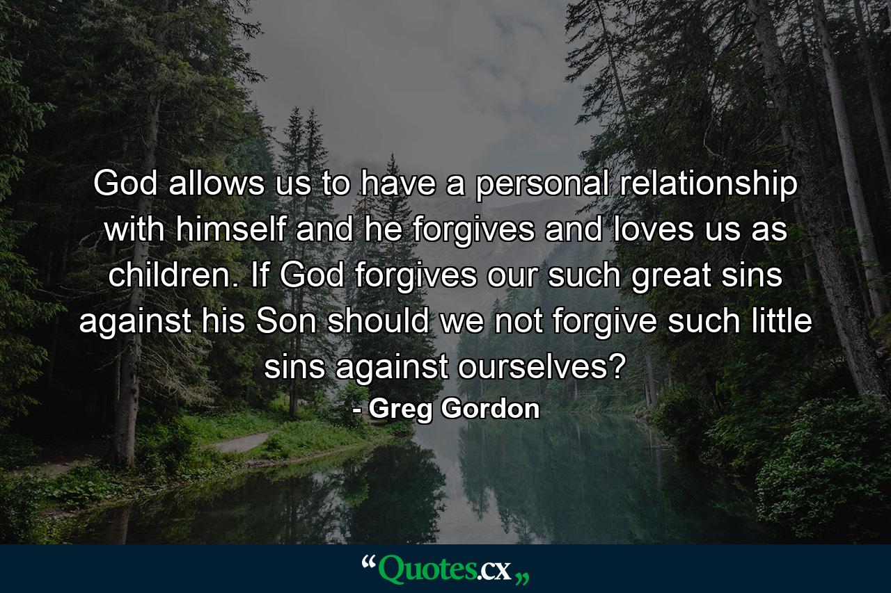 God allows us to have a personal relationship with himself and he forgives and loves us as children. If God forgives our such great sins against his Son should we not forgive such little sins against ourselves? - Quote by Greg Gordon