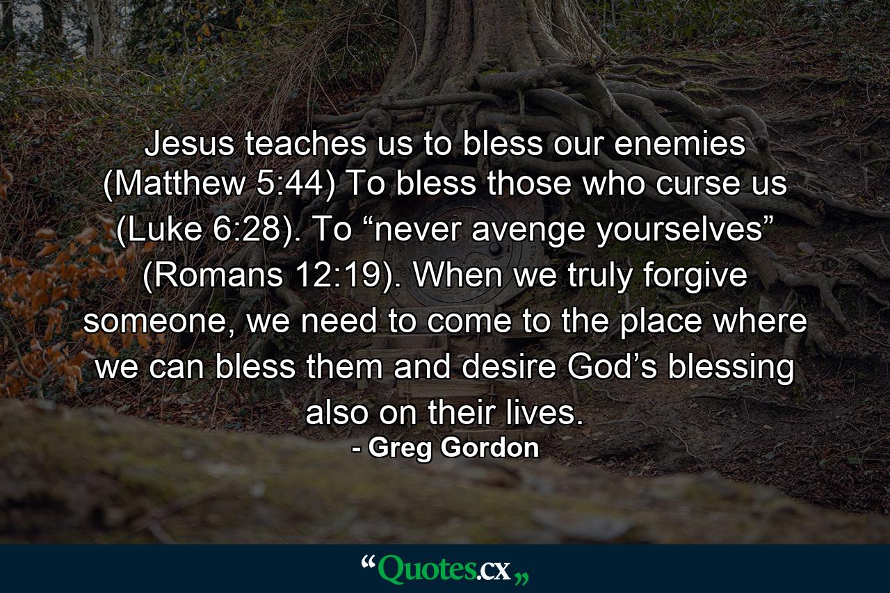 Jesus teaches us to bless our enemies (Matthew 5:44) To bless those who curse us (Luke 6:28). To “never avenge yourselves” (Romans 12:19). When we truly forgive someone, we need to come to the place where we can bless them and desire God’s blessing also on their lives. - Quote by Greg Gordon