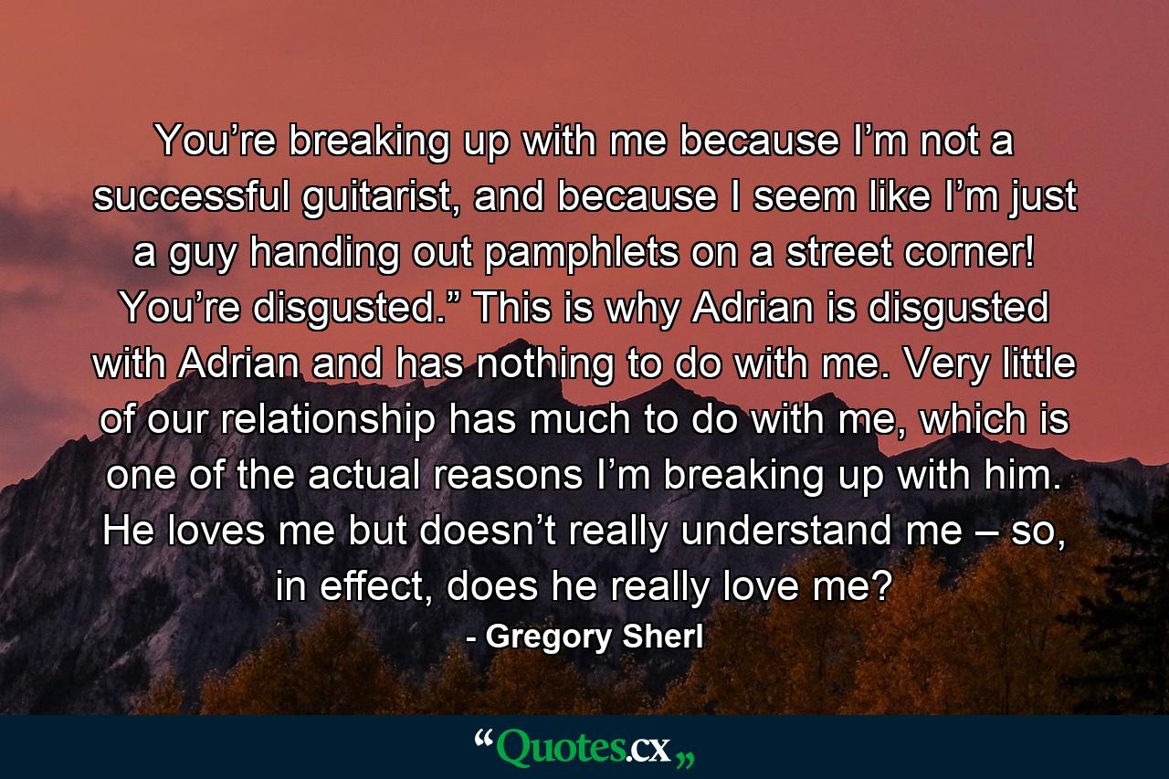 You’re breaking up with me because I’m not a successful guitarist, and because I seem like I’m just a guy handing out pamphlets on a street corner! You’re disgusted.” This is why Adrian is disgusted with Adrian and has nothing to do with me. Very little of our relationship has much to do with me, which is one of the actual reasons I’m breaking up with him. He loves me but doesn’t really understand me – so, in effect, does he really love me? - Quote by Gregory Sherl