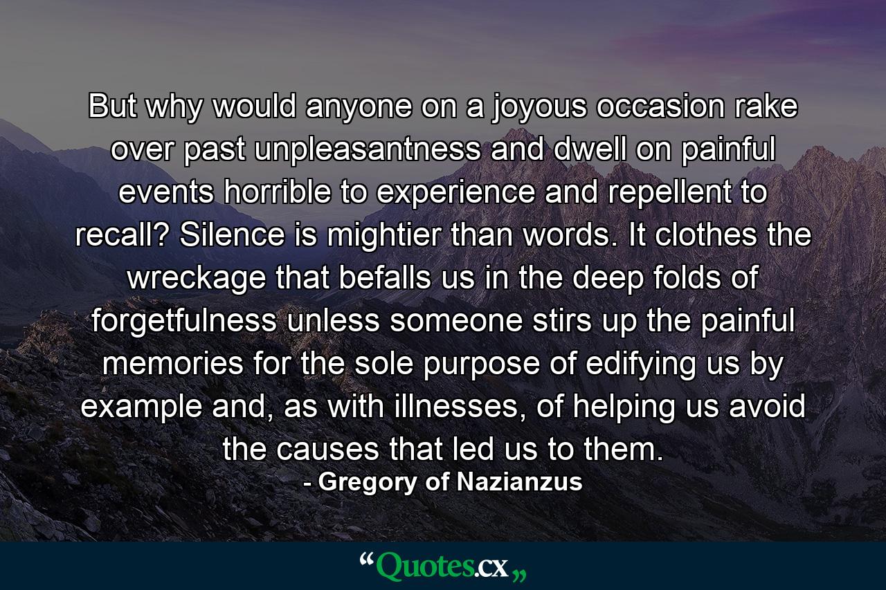 But why would anyone on a joyous occasion rake over past unpleasantness and dwell on painful events horrible to experience and repellent to recall? Silence is mightier than words. It clothes the wreckage that befalls us in the deep folds of forgetfulness unless someone stirs up the painful memories for the sole purpose of edifying us by example and, as with illnesses, of helping us avoid the causes that led us to them. - Quote by Gregory of Nazianzus