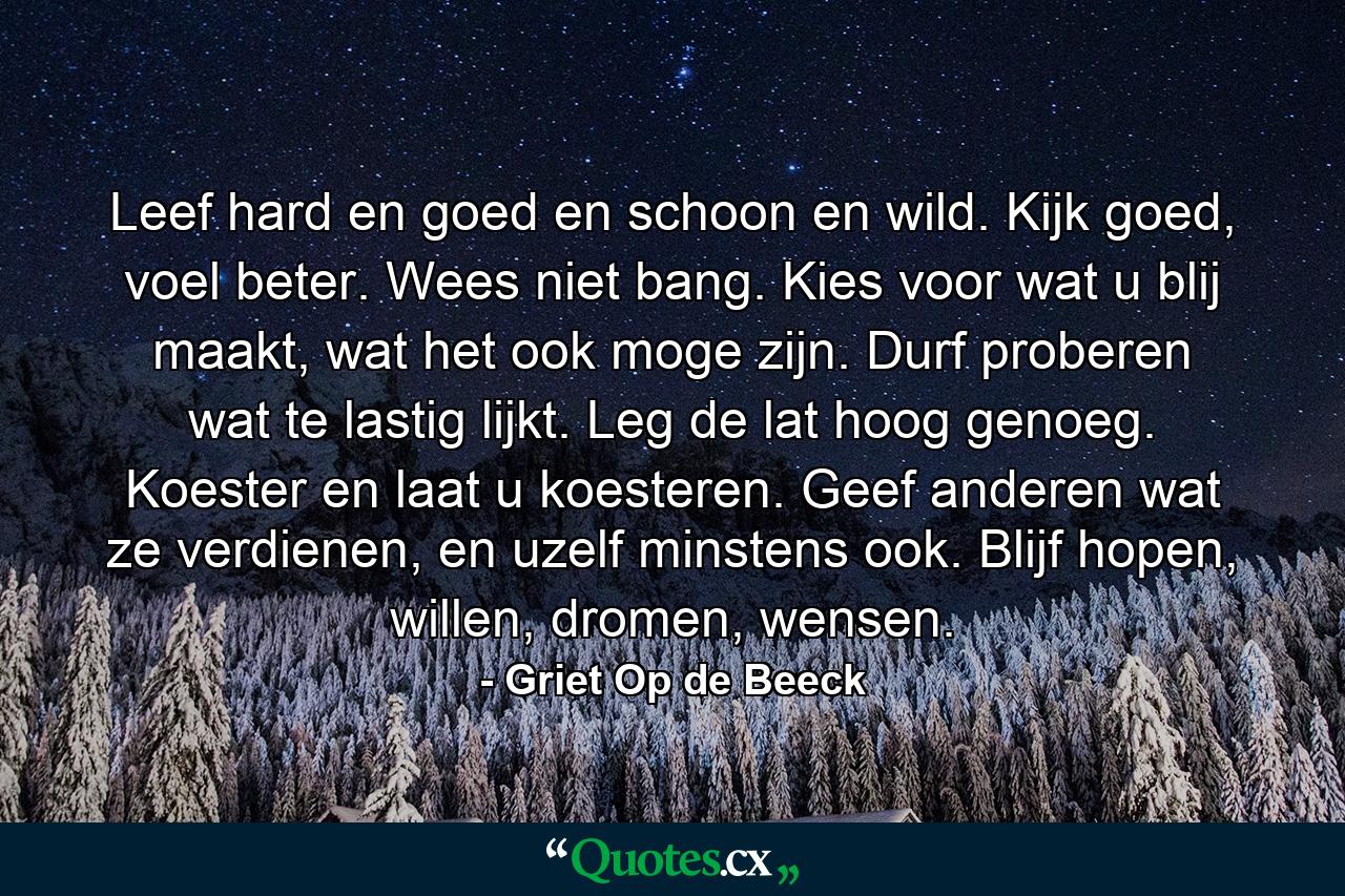 Leef hard en goed en schoon en wild. Kijk goed, voel beter. Wees niet bang. Kies voor wat u blij maakt, wat het ook moge zijn. Durf proberen wat te lastig lijkt. Leg de lat hoog genoeg. Koester en laat u koesteren. Geef anderen wat ze verdienen, en uzelf minstens ook. Blijf hopen, willen, dromen, wensen. - Quote by Griet Op de Beeck