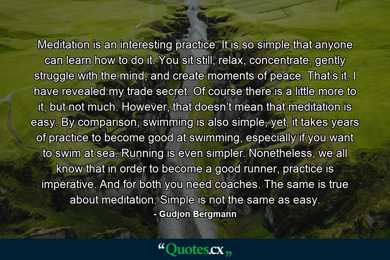 Meditation is an interesting practice. It is so simple that anyone can learn how to do it. You sit still, relax, concentrate, gently struggle with the mind, and create moments of peace. That’s it. I have revealed my trade secret. Of course there is a little more to it, but not much. However, that doesn’t mean that meditation is easy. By comparison, swimming is also simple, yet, it takes years of practice to become good at swimming, especially if you want to swim at sea. Running is even simpler. Nonetheless, we all know that in order to become a good runner, practice is imperative. And for both you need coaches. The same is true about meditation. Simple is not the same as easy. - Quote by Gudjon Bergmann