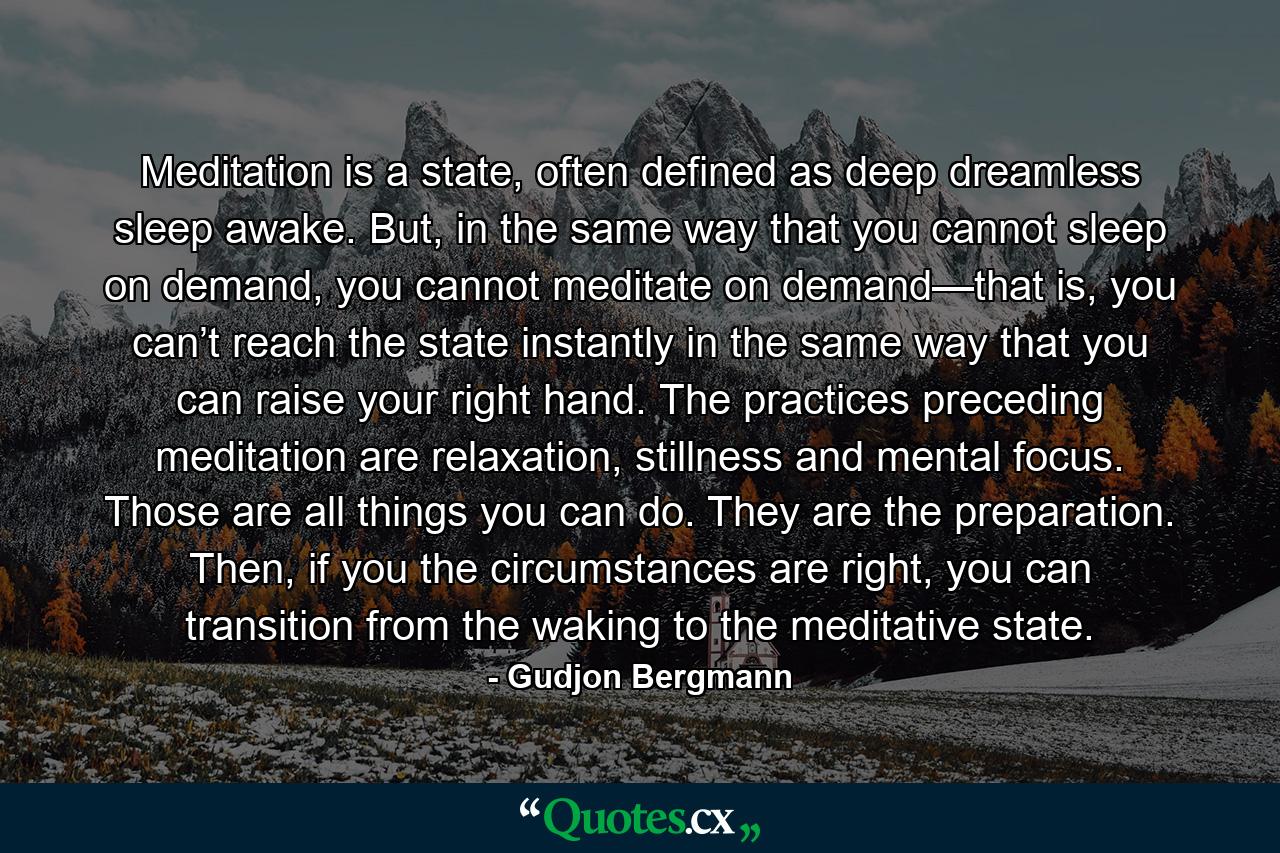 Meditation is a state, often defined as deep dreamless sleep awake. But, in the same way that you cannot sleep on demand, you cannot meditate on demand—that is, you can’t reach the state instantly in the same way that you can raise your right hand. The practices preceding meditation are relaxation, stillness and mental focus. Those are all things you can do. They are the preparation. Then, if you the circumstances are right, you can transition from the waking to the meditative state. - Quote by Gudjon Bergmann