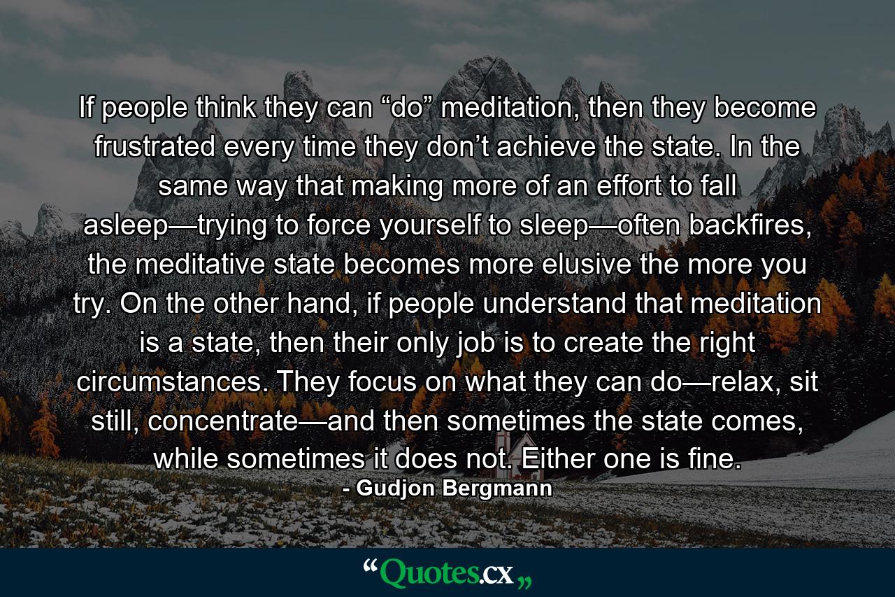 If people think they can “do” meditation, then they become frustrated every time they don’t achieve the state. In the same way that making more of an effort to fall asleep—trying to force yourself to sleep—often backfires, the meditative state becomes more elusive the more you try. On the other hand, if people understand that meditation is a state, then their only job is to create the right circumstances. They focus on what they can do—relax, sit still, concentrate—and then sometimes the state comes, while sometimes it does not. Either one is fine. - Quote by Gudjon Bergmann