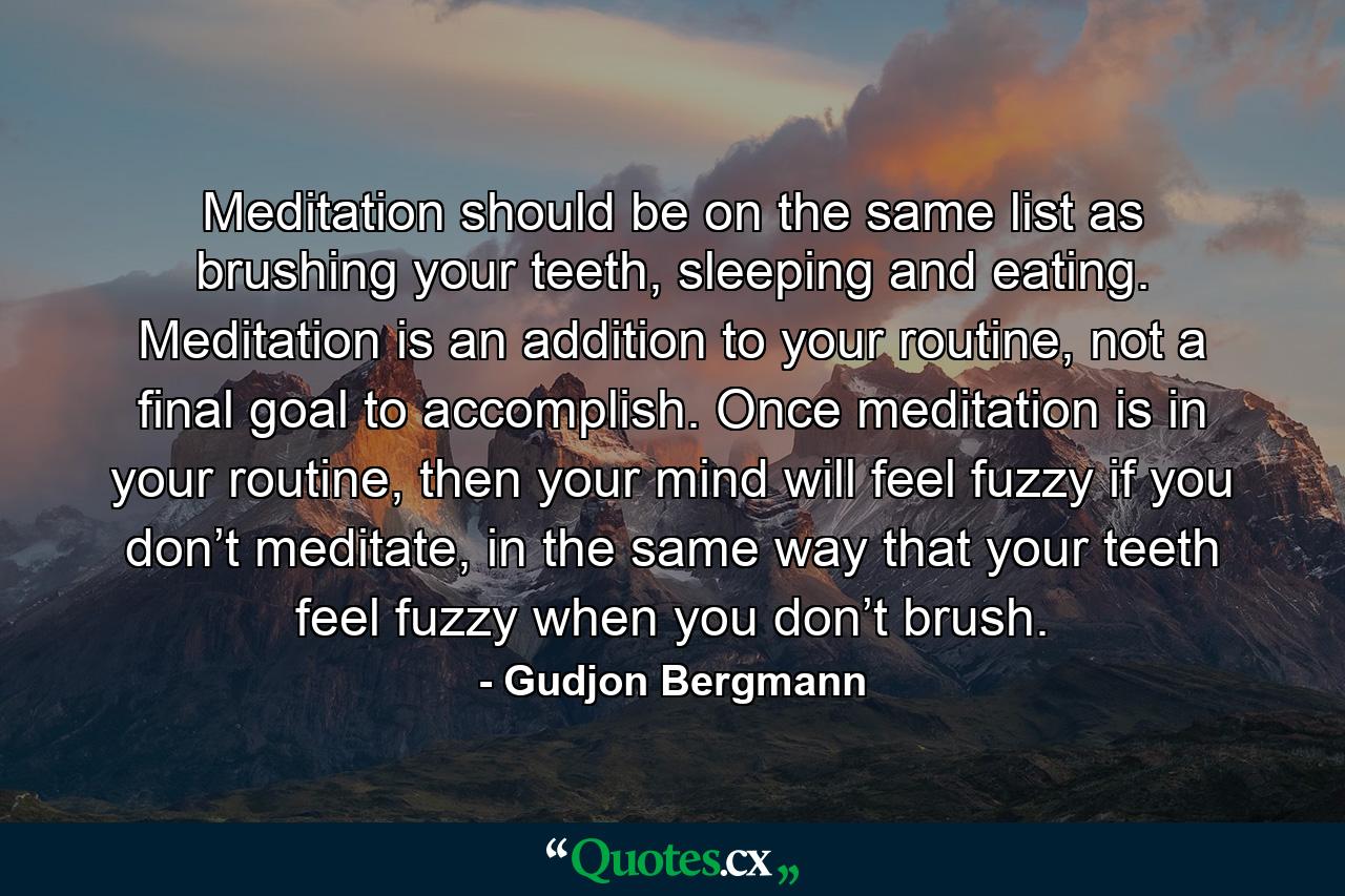 Meditation should be on the same list as brushing your teeth, sleeping and eating. Meditation is an addition to your routine, not a final goal to accomplish. Once meditation is in your routine, then your mind will feel fuzzy if you don’t meditate, in the same way that your teeth feel fuzzy when you don’t brush. - Quote by Gudjon Bergmann