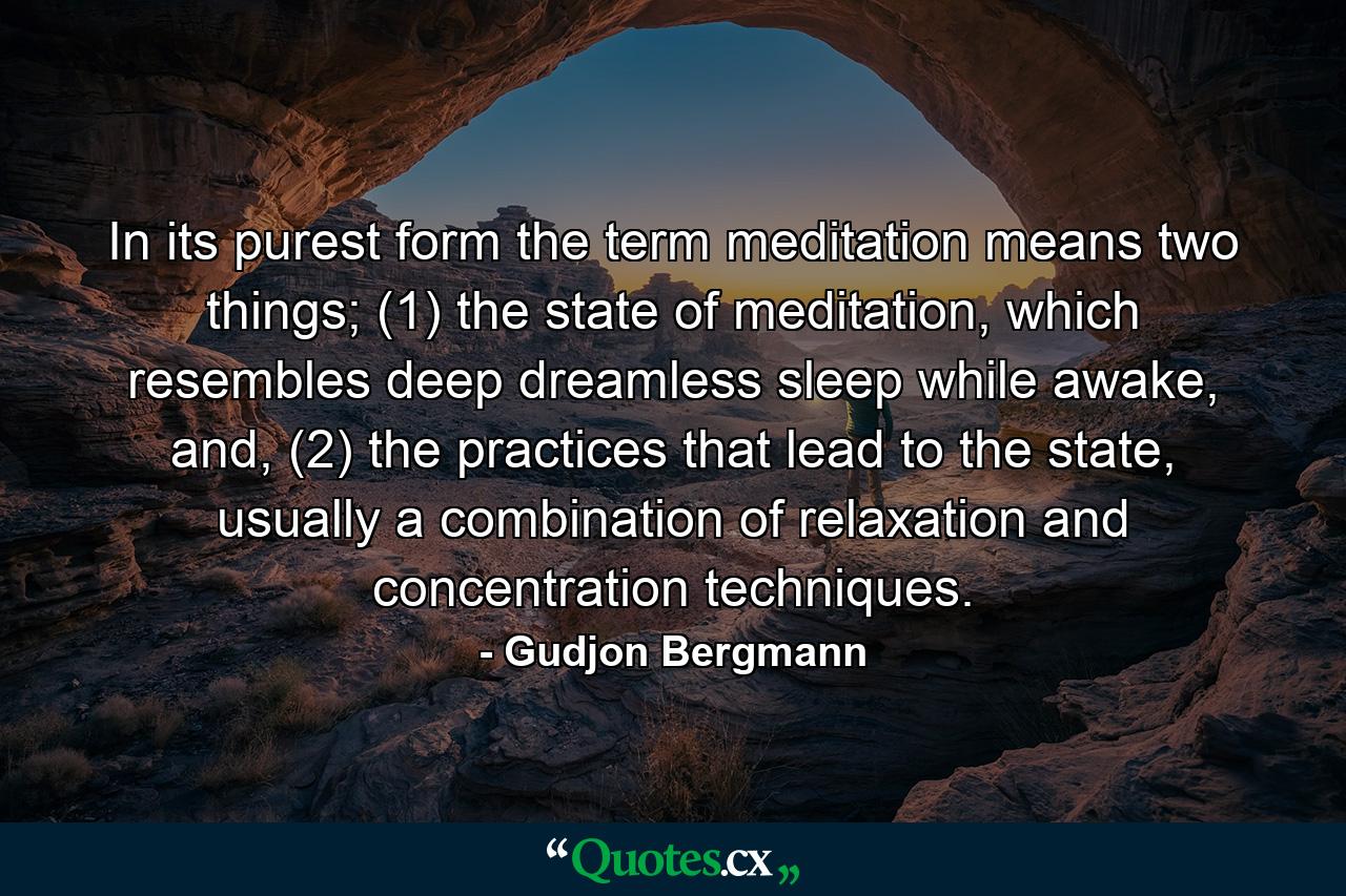 In its purest form the term meditation means two things; (1) the state of meditation, which resembles deep dreamless sleep while awake, and, (2) the practices that lead to the state, usually a combination of relaxation and concentration techniques. - Quote by Gudjon Bergmann