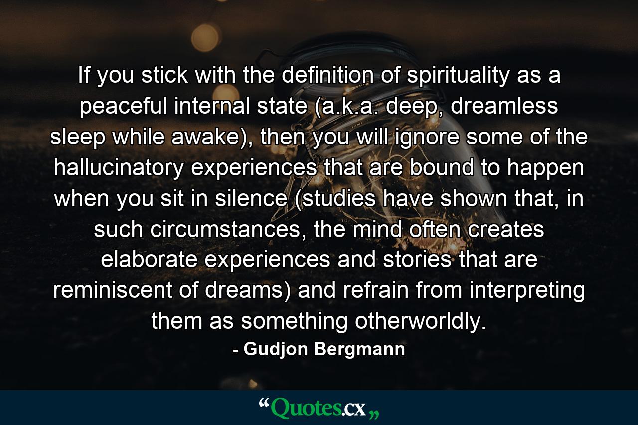 If you stick with the definition of spirituality as a peaceful internal state (a.k.a. deep, dreamless sleep while awake), then you will ignore some of the hallucinatory experiences that are bound to happen when you sit in silence (studies have shown that, in such circumstances, the mind often creates elaborate experiences and stories that are reminiscent of dreams) and refrain from interpreting them as something otherworldly. - Quote by Gudjon Bergmann