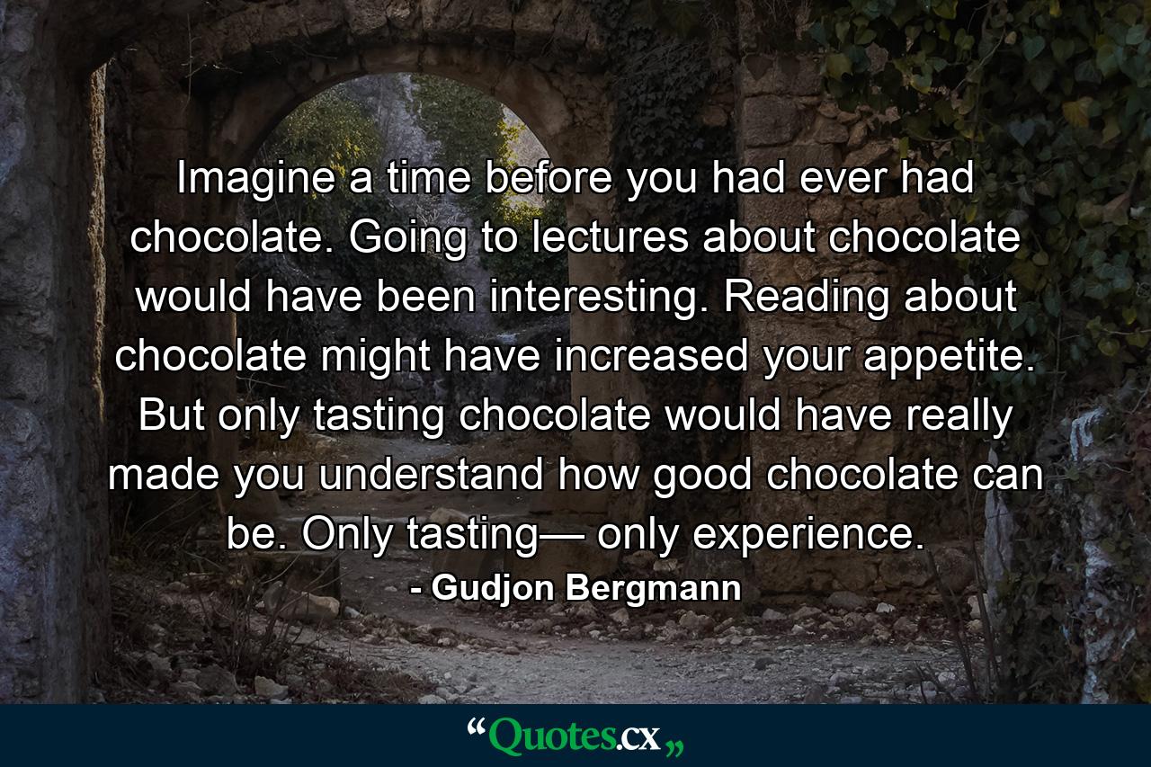 Imagine a time before you had ever had chocolate. Going to lectures about chocolate would have been interesting. Reading about chocolate might have increased your appetite. But only tasting chocolate would have really made you understand how good chocolate can be. Only tasting— only experience. - Quote by Gudjon Bergmann