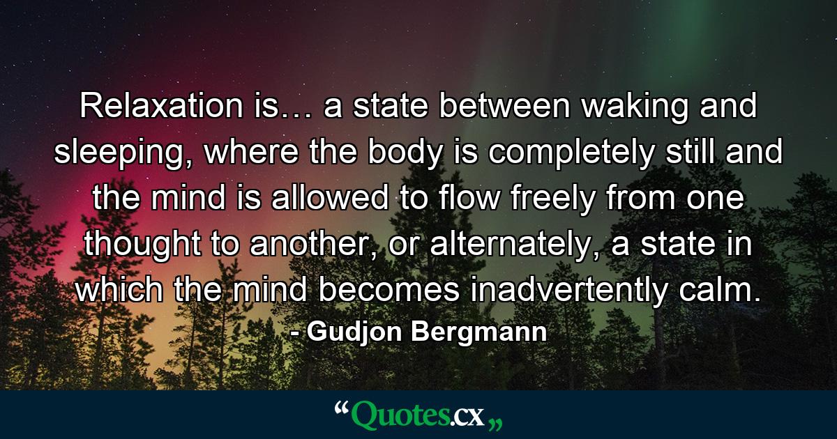 Relaxation is… a state between waking and sleeping, where the body is completely still and the mind is allowed to flow freely from one thought to another, or alternately, a state in which the mind becomes inadvertently calm. - Quote by Gudjon Bergmann