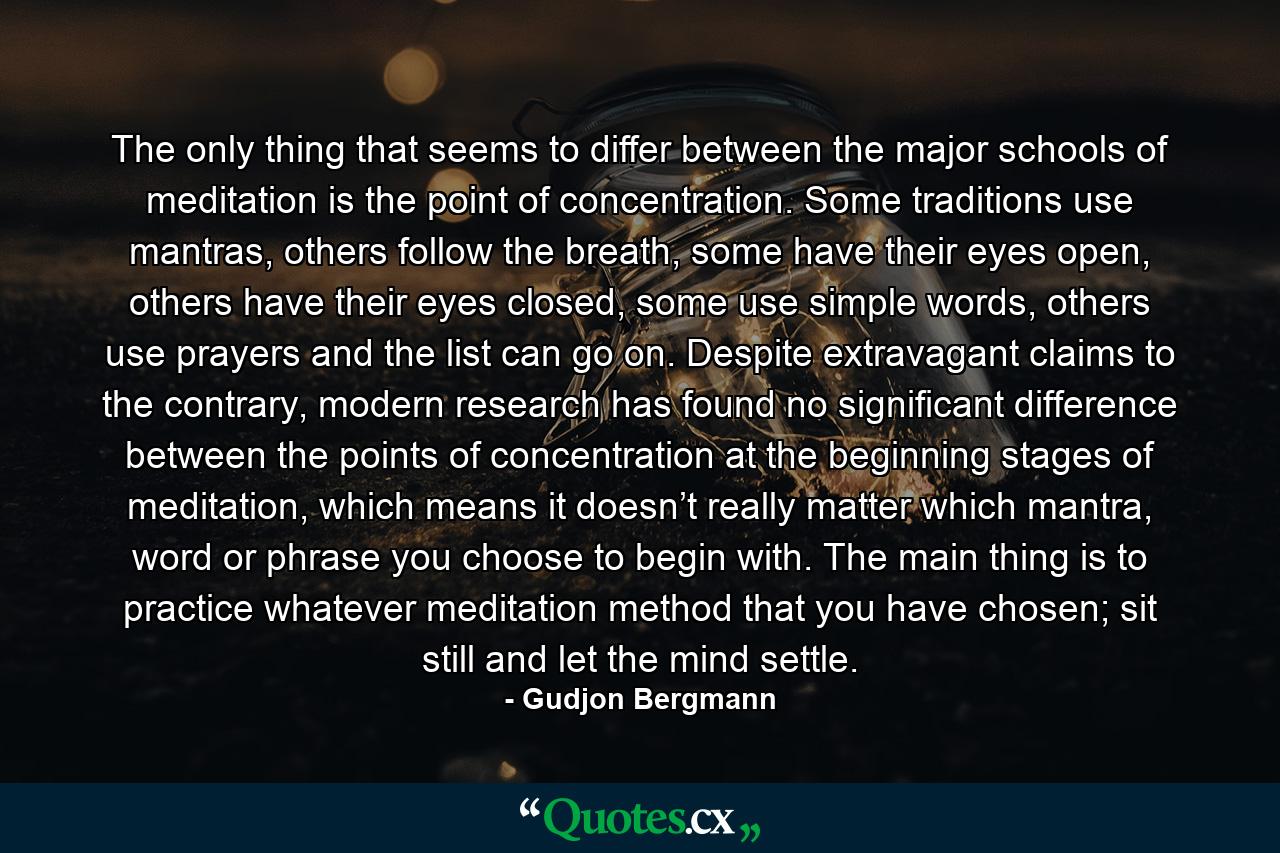 The only thing that seems to differ between the major schools of meditation is the point of concentration. Some traditions use mantras, others follow the breath, some have their eyes open, others have their eyes closed, some use simple words, others use prayers and the list can go on. Despite extravagant claims to the contrary, modern research has found no significant difference between the points of concentration at the beginning stages of meditation, which means it doesn’t really matter which mantra, word or phrase you choose to begin with. The main thing is to practice whatever meditation method that you have chosen; sit still and let the mind settle. - Quote by Gudjon Bergmann