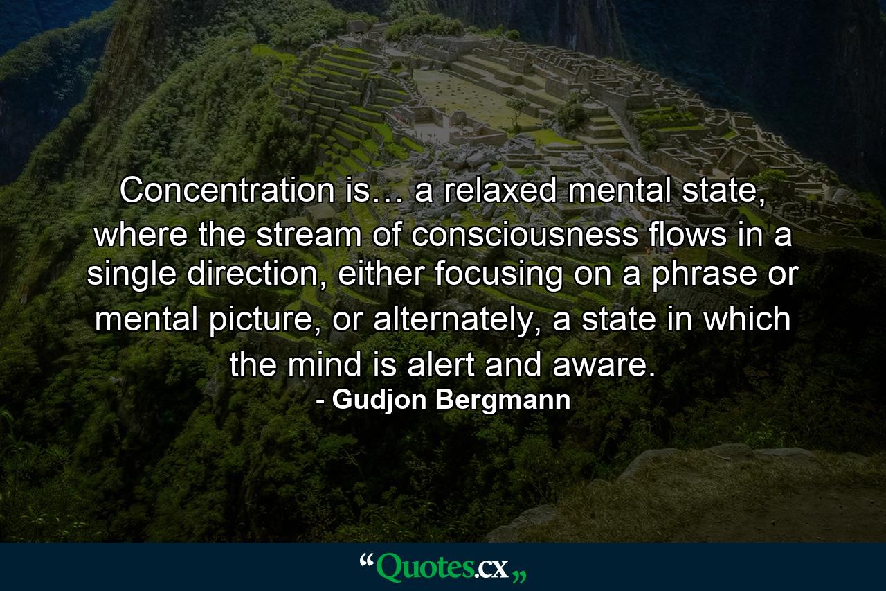 Concentration is… a relaxed mental state, where the stream of consciousness flows in a single direction, either focusing on a phrase or mental picture, or alternately, a state in which the mind is alert and aware. - Quote by Gudjon Bergmann