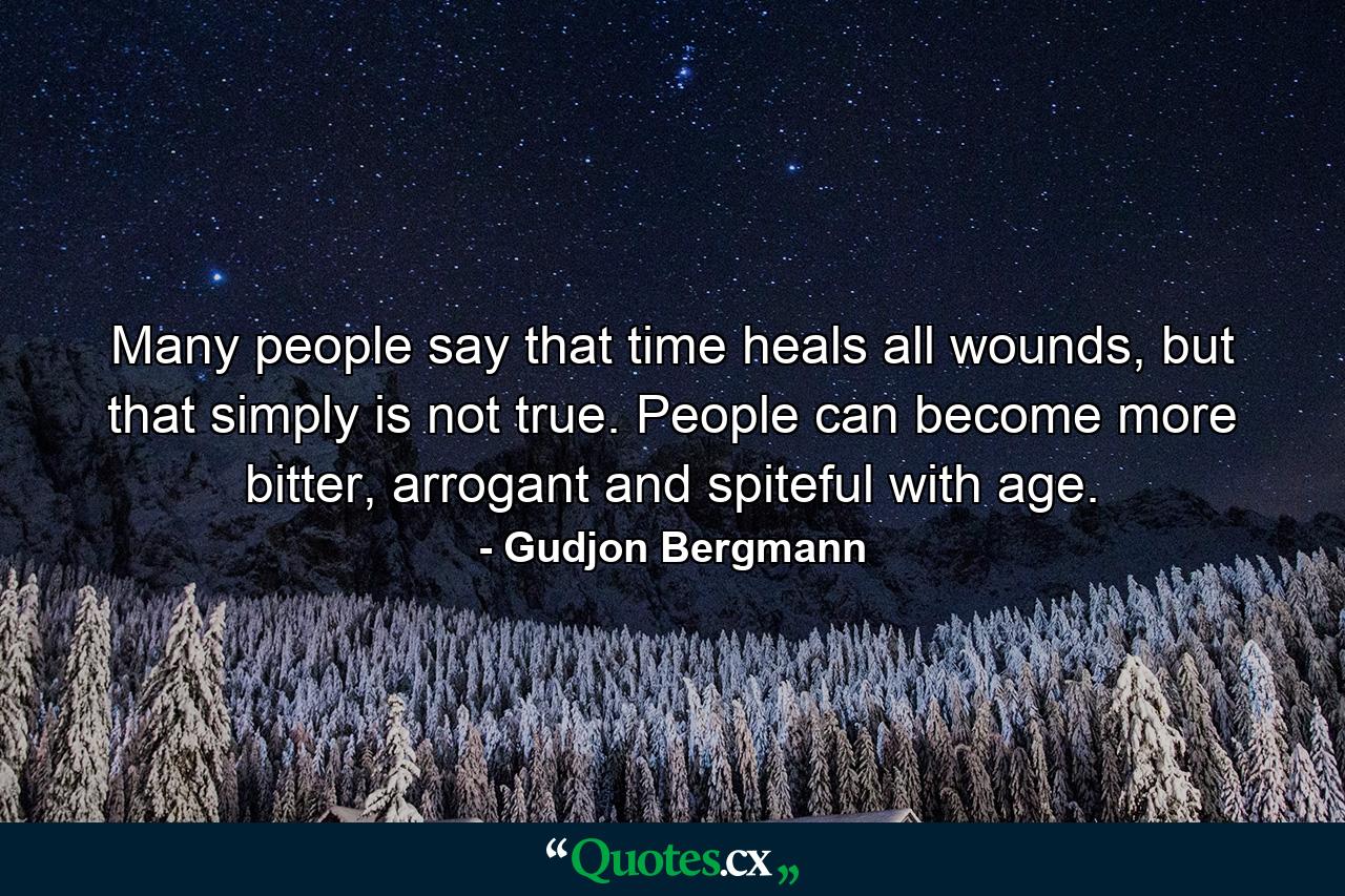 Many people say that time heals all wounds, but that simply is not true. People can become more bitter, arrogant and spiteful with age. - Quote by Gudjon Bergmann