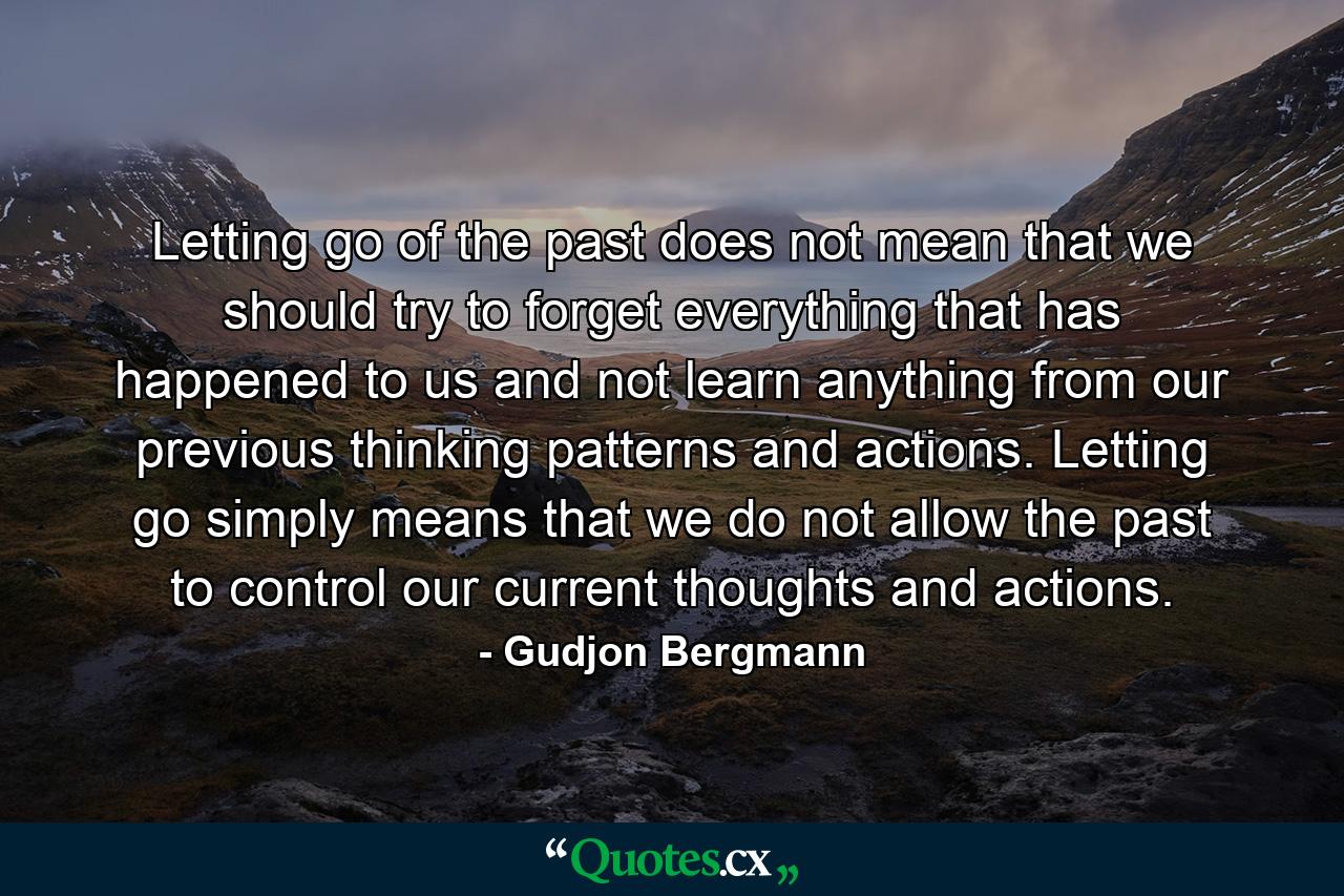 Letting go of the past does not mean that we should try to forget everything that has happened to us and not learn anything from our previous thinking patterns and actions. Letting go simply means that we do not allow the past to control our current thoughts and actions. - Quote by Gudjon Bergmann