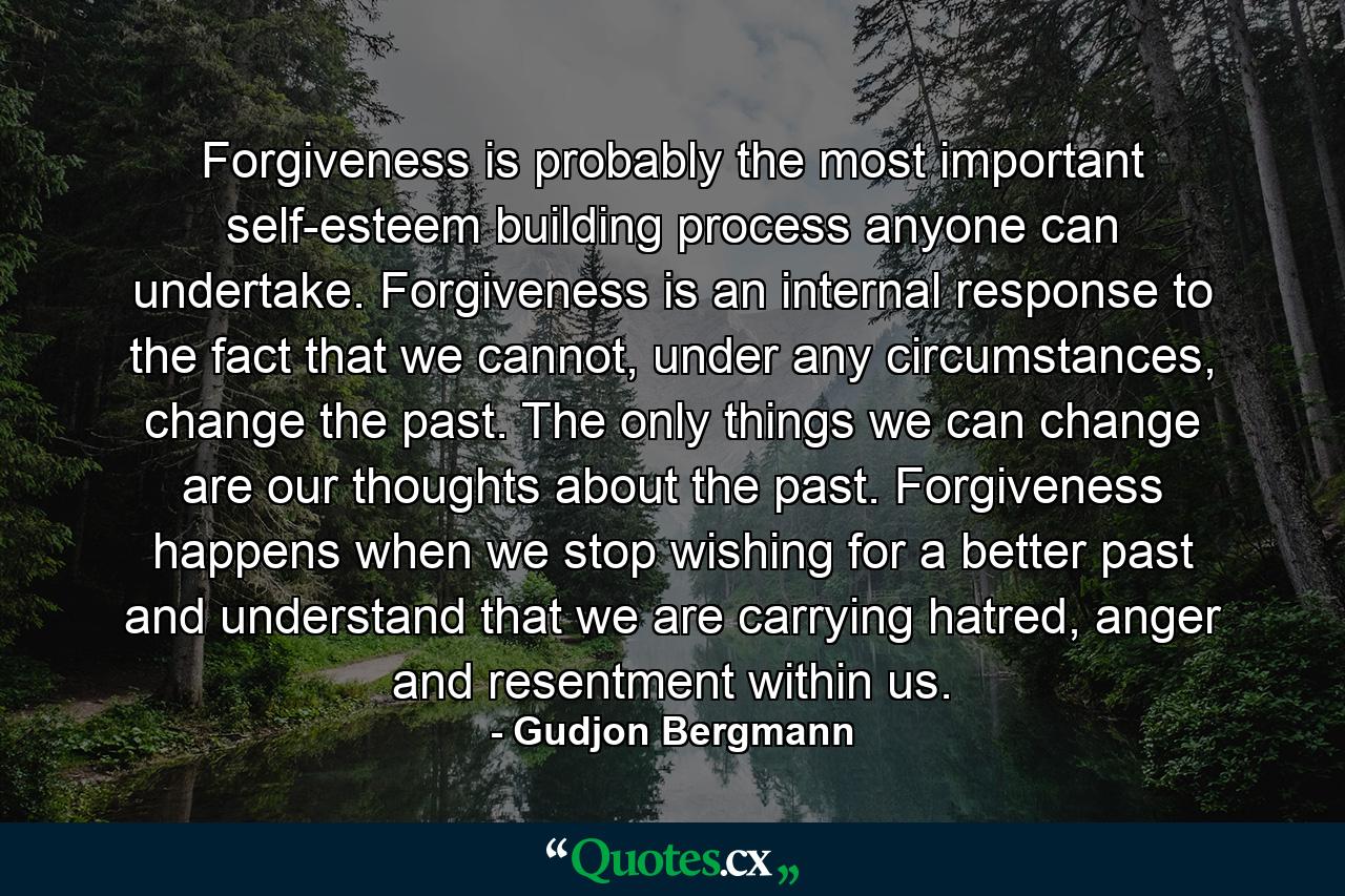 Forgiveness is probably the most important self-esteem building process anyone can undertake. Forgiveness is an internal response to the fact that we cannot, under any circumstances, change the past. The only things we can change are our thoughts about the past. Forgiveness happens when we stop wishing for a better past and understand that we are carrying hatred, anger and resentment within us. - Quote by Gudjon Bergmann