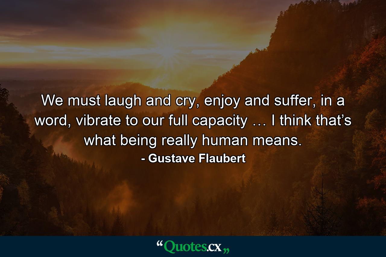 We must laugh and cry, enjoy and suffer, in a word, vibrate to our full capacity … I think that’s what being really human means. - Quote by Gustave Flaubert