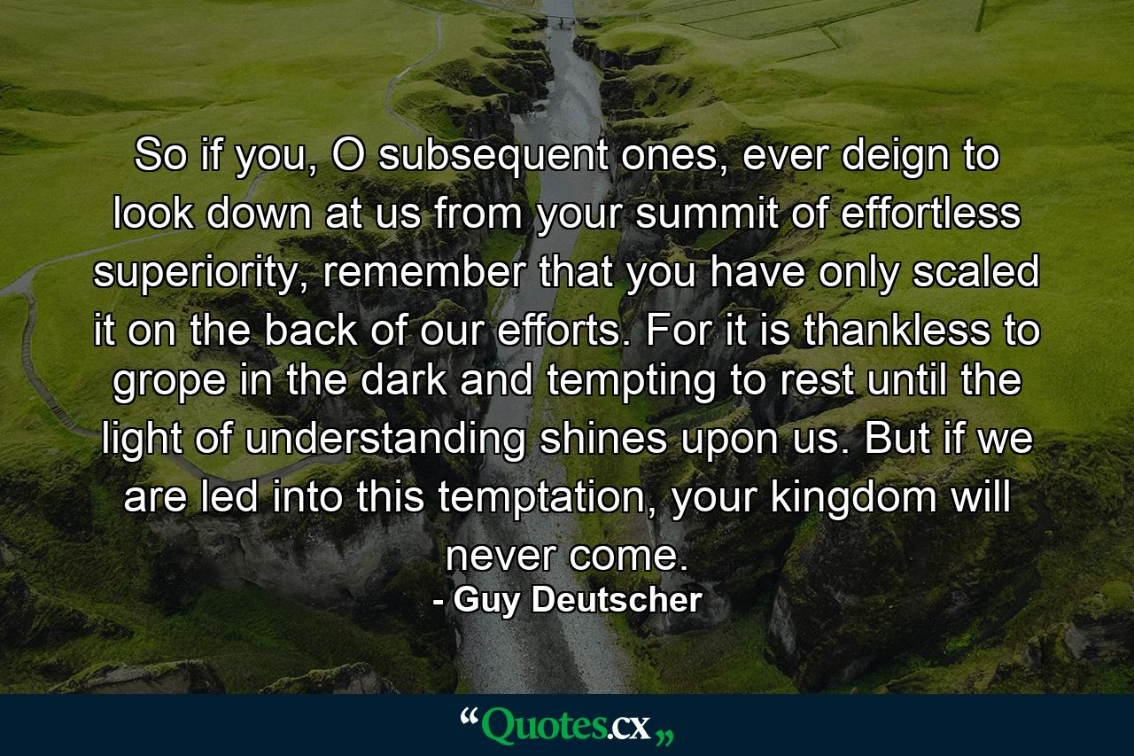 So if you, O subsequent ones, ever deign to look down at us from your summit of effortless superiority, remember that you have only scaled it on the back of our efforts. For it is thankless to grope in the dark and tempting to rest until the light of understanding shines upon us. But if we are led into this temptation, your kingdom will never come. - Quote by Guy Deutscher