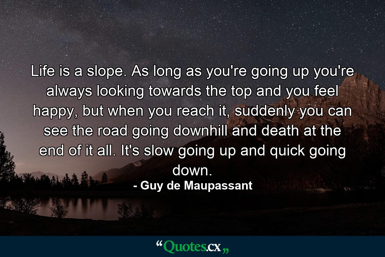 Life is a slope. As long as you're going up you're always looking towards the top and you feel happy, but when you reach it, suddenly you can see the road going downhill and death at the end of it all. It's slow going up and quick going down. - Quote by Guy de Maupassant