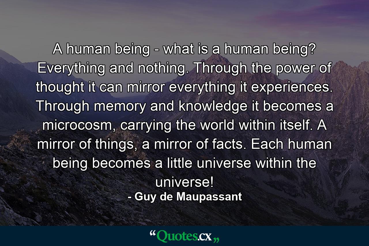 A human being - what is a human being? Everything and nothing. Through the power of thought it can mirror everything it experiences. Through memory and knowledge it becomes a microcosm, carrying the world within itself. A mirror of things, a mirror of facts. Each human being becomes a little universe within the universe! - Quote by Guy de Maupassant