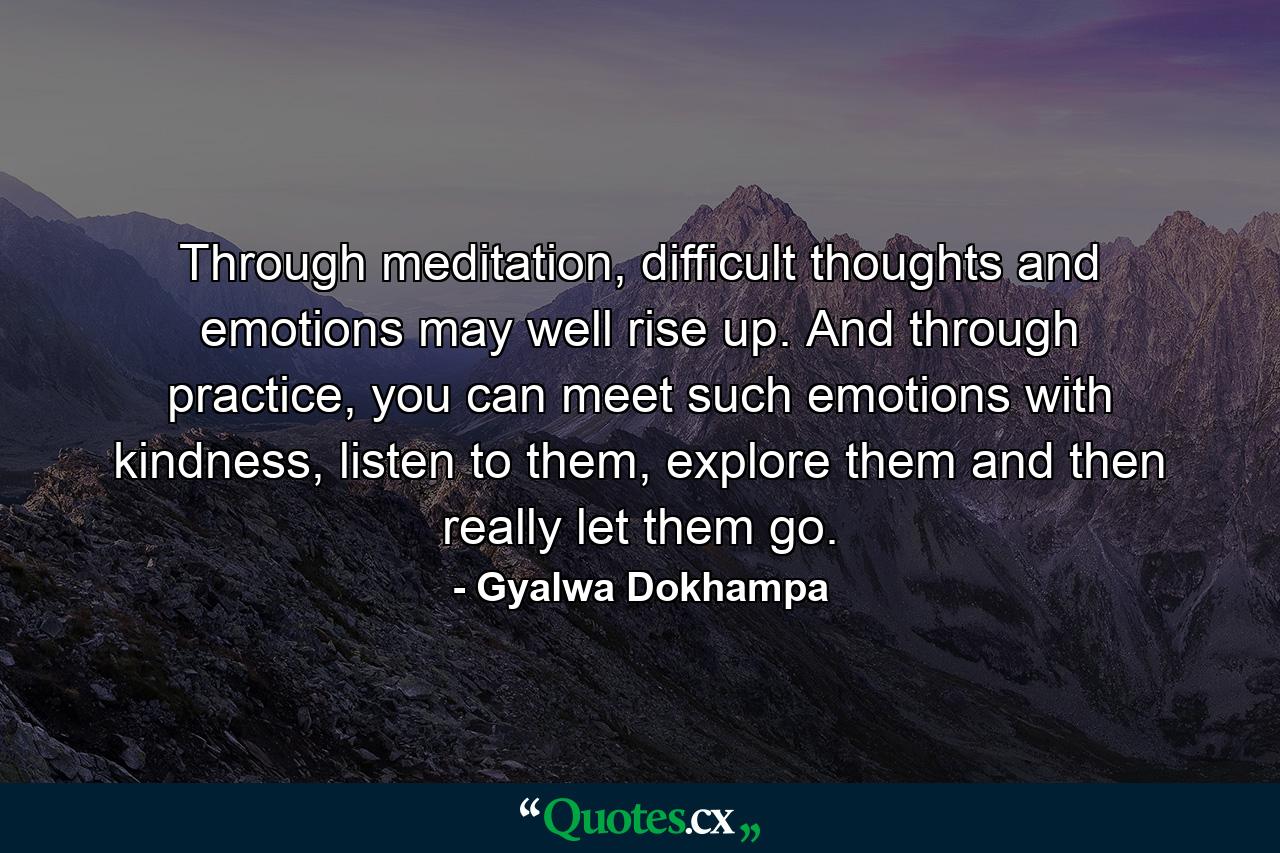 Through meditation, difficult thoughts and emotions may well rise up. And through practice, you can meet such emotions with kindness, listen to them, explore them and then really let them go. - Quote by Gyalwa Dokhampa