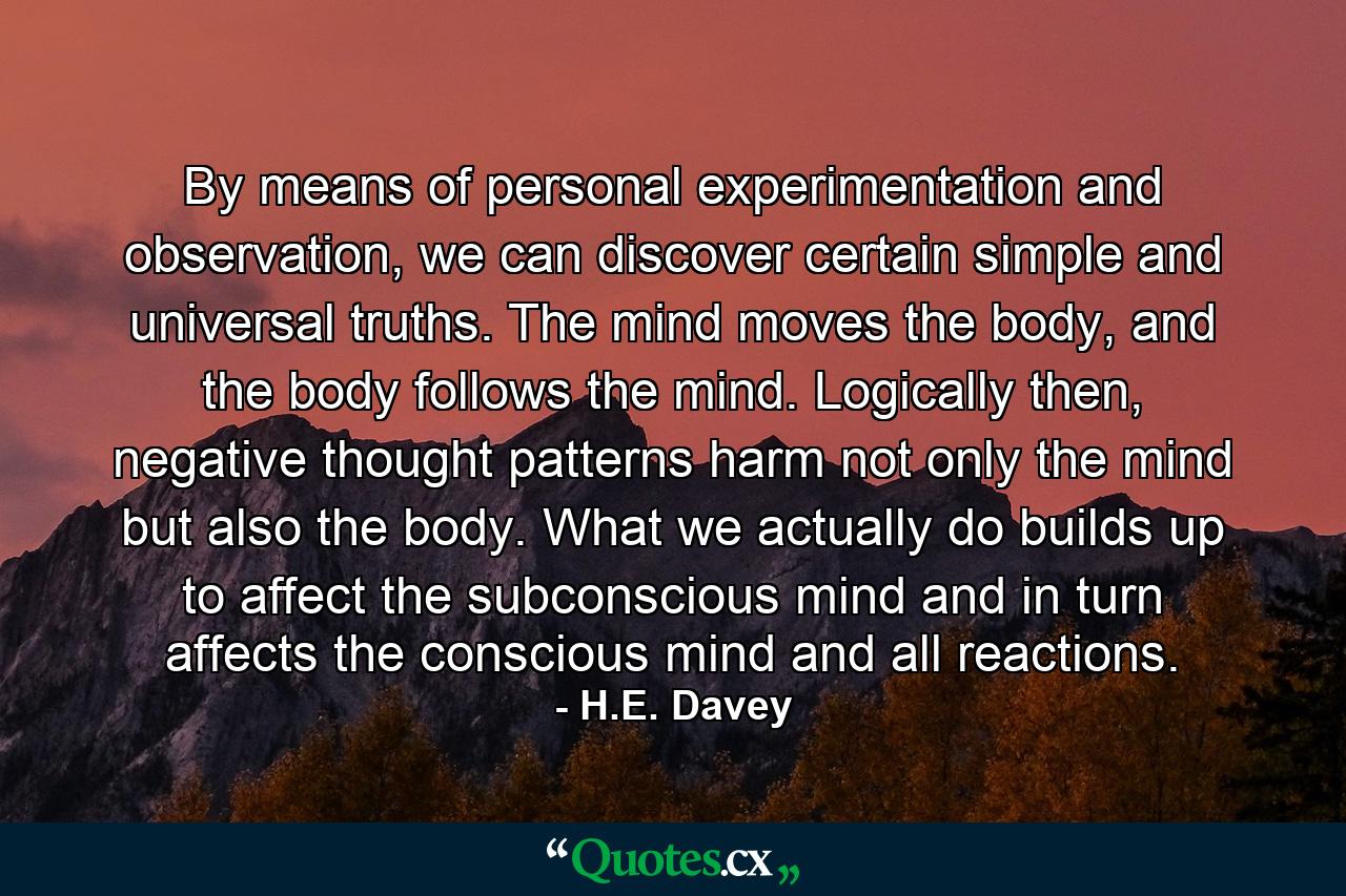 By means of personal experimentation and observation, we can discover certain simple and universal truths. The mind moves the body, and the body follows the mind. Logically then, negative thought patterns harm not only the mind but also the body. What we actually do builds up to affect the subconscious mind and in turn affects the conscious mind and all reactions. - Quote by H.E. Davey