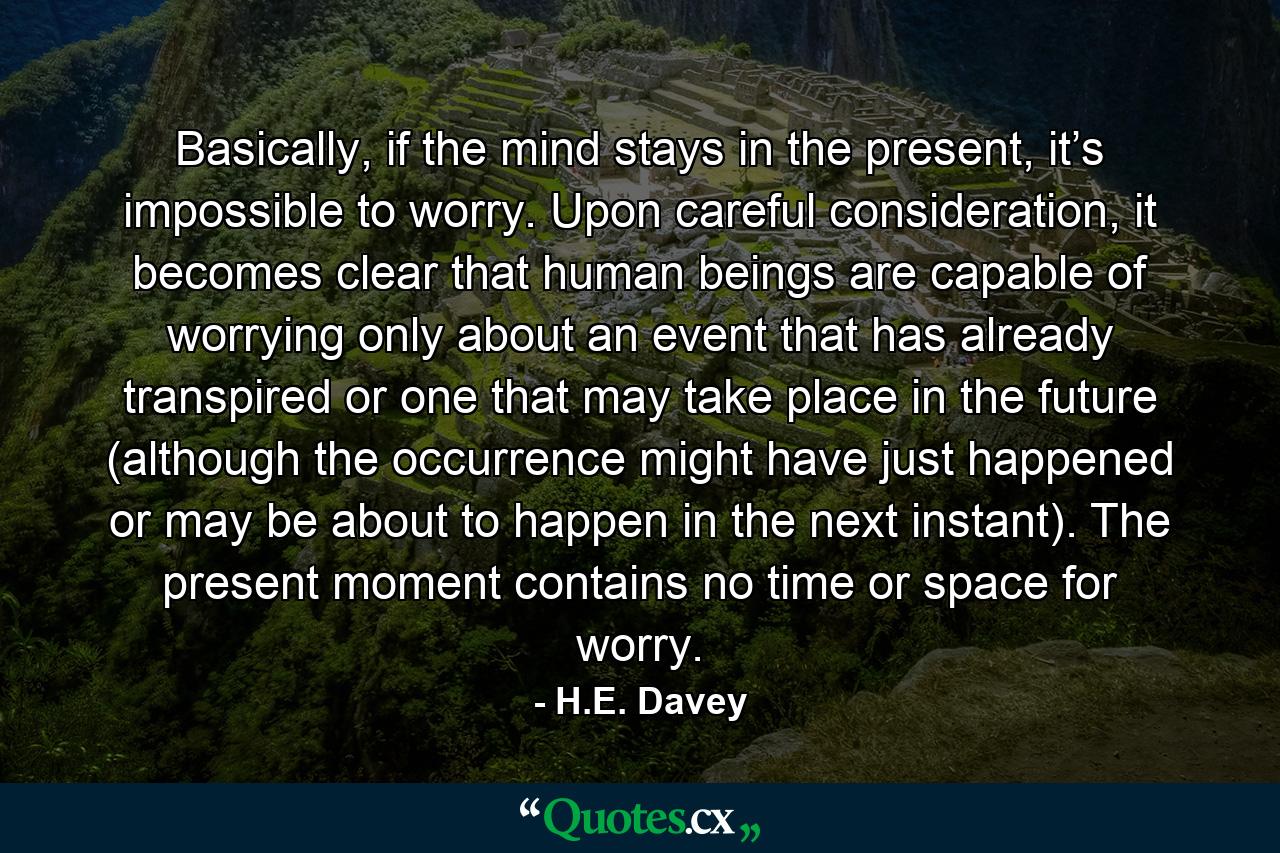 Basically, if the mind stays in the present, it’s impossible to worry. Upon careful consideration, it becomes clear that human beings are capable of worrying only about an event that has already transpired or one that may take place in the future (although the occurrence might have just happened or may be about to happen in the next instant). The present moment contains no time or space for worry. - Quote by H.E. Davey