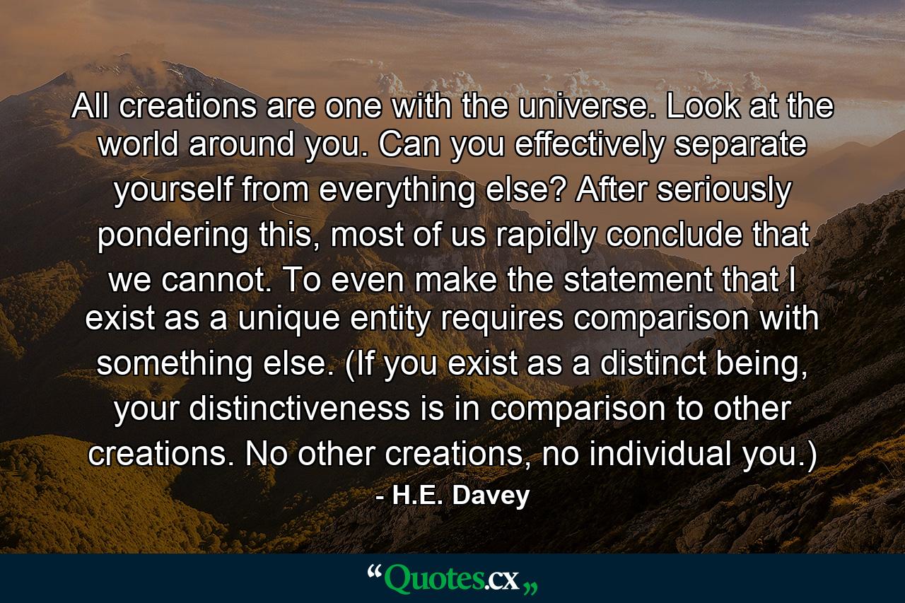 All creations are one with the universe. Look at the world around you. Can you effectively separate yourself from everything else? After seriously pondering this, most of us rapidly conclude that we cannot. To even make the statement that I exist as a unique entity requires comparison with something else. (If you exist as a distinct being, your distinctiveness is in comparison to other creations. No other creations, no individual you.) - Quote by H.E. Davey