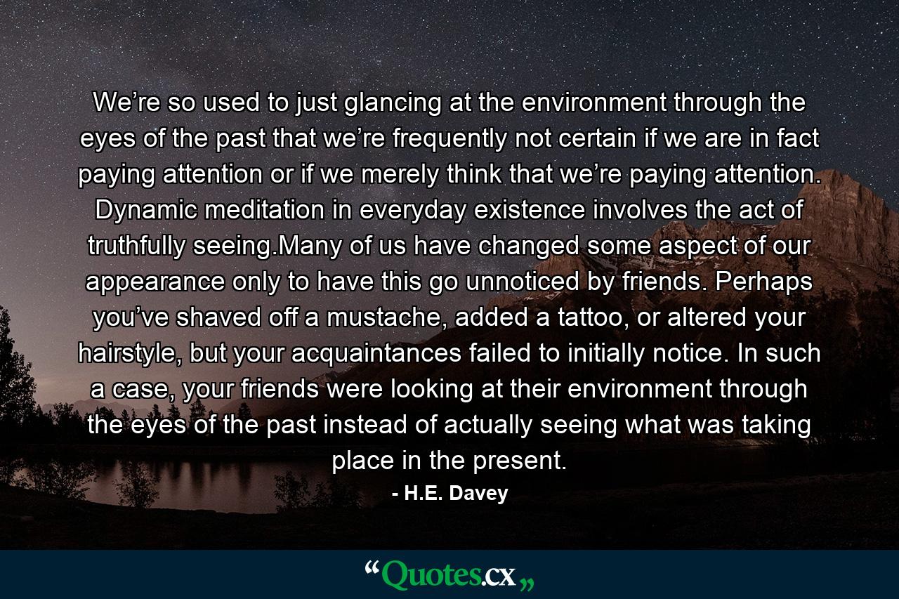 We’re so used to just glancing at the environment through the eyes of the past that we’re frequently not certain if we are in fact paying attention or if we merely think that we’re paying attention. Dynamic meditation in everyday existence involves the act of truthfully seeing.Many of us have changed some aspect of our appearance only to have this go unnoticed by friends. Perhaps you’ve shaved off a mustache, added a tattoo, or altered your hairstyle, but your acquaintances failed to initially notice. In such a case, your friends were looking at their environment through the eyes of the past instead of actually seeing what was taking place in the present. - Quote by H.E. Davey