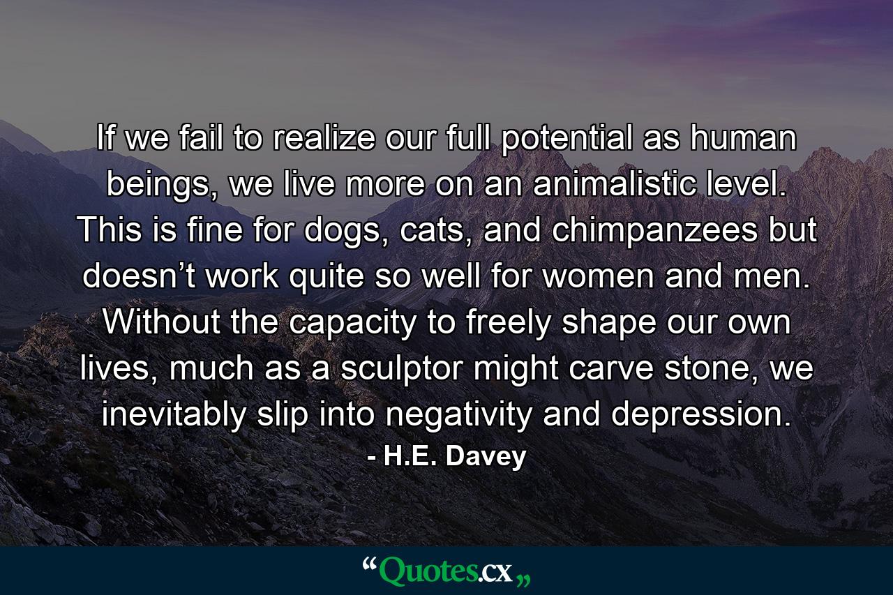 If we fail to realize our full potential as human beings, we live more on an animalistic level. This is fine for dogs, cats, and chimpanzees but doesn’t work quite so well for women and men. Without the capacity to freely shape our own lives, much as a sculptor might carve stone, we inevitably slip into negativity and depression. - Quote by H.E. Davey