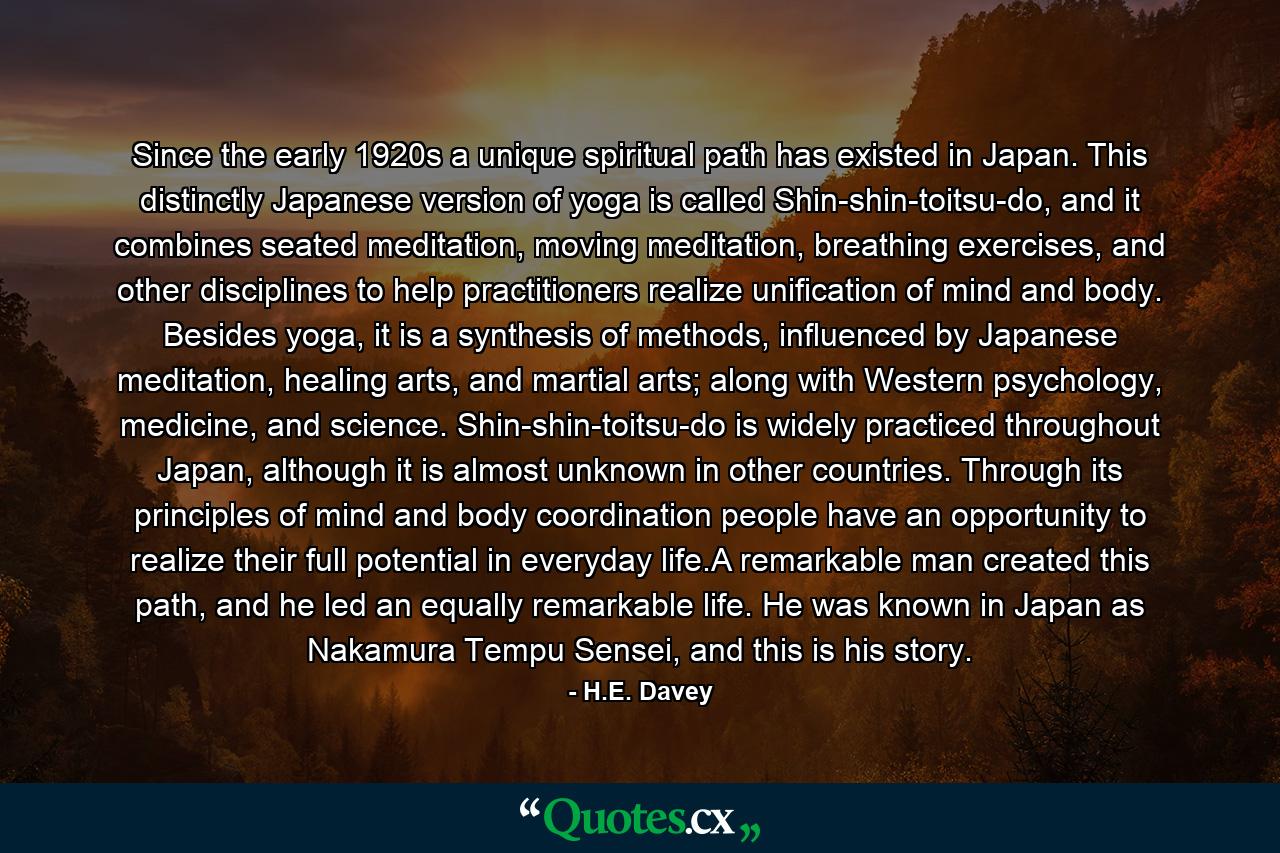 Since the early 1920s a unique spiritual path has existed in Japan. This distinctly Japanese version of yoga is called Shin-shin-toitsu-do, and it combines seated meditation, moving meditation, breathing exercises, and other disciplines to help practitioners realize unification of mind and body. Besides yoga, it is a synthesis of methods, influenced by Japanese meditation, healing arts, and martial arts; along with Western psychology, medicine, and science. Shin-shin-toitsu-do is widely practiced throughout Japan, although it is almost unknown in other countries. Through its principles of mind and body coordination people have an opportunity to realize their full potential in everyday life.A remarkable man created this path, and he led an equally remarkable life. He was known in Japan as Nakamura Tempu Sensei, and this is his story. - Quote by H.E. Davey