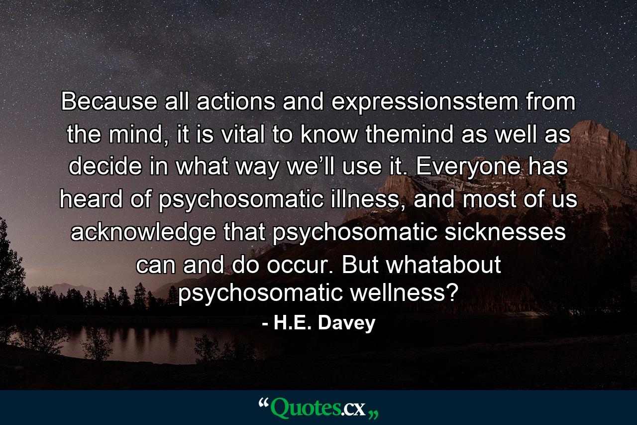 Because all actions and expressionsstem from the mind, it is vital to know themind as well as decide in what way we’ll use it. Everyone has heard of psychosomatic illness, and most of us acknowledge that psychosomatic sicknesses can and do occur. But whatabout psychosomatic wellness? - Quote by H.E. Davey