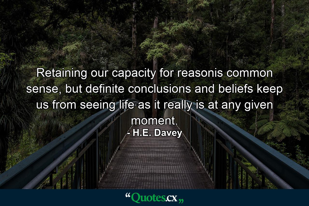 Retaining our capacity for reasonis common sense, but definite conclusions and beliefs keep us from seeing life as it really is at any given moment. - Quote by H.E. Davey