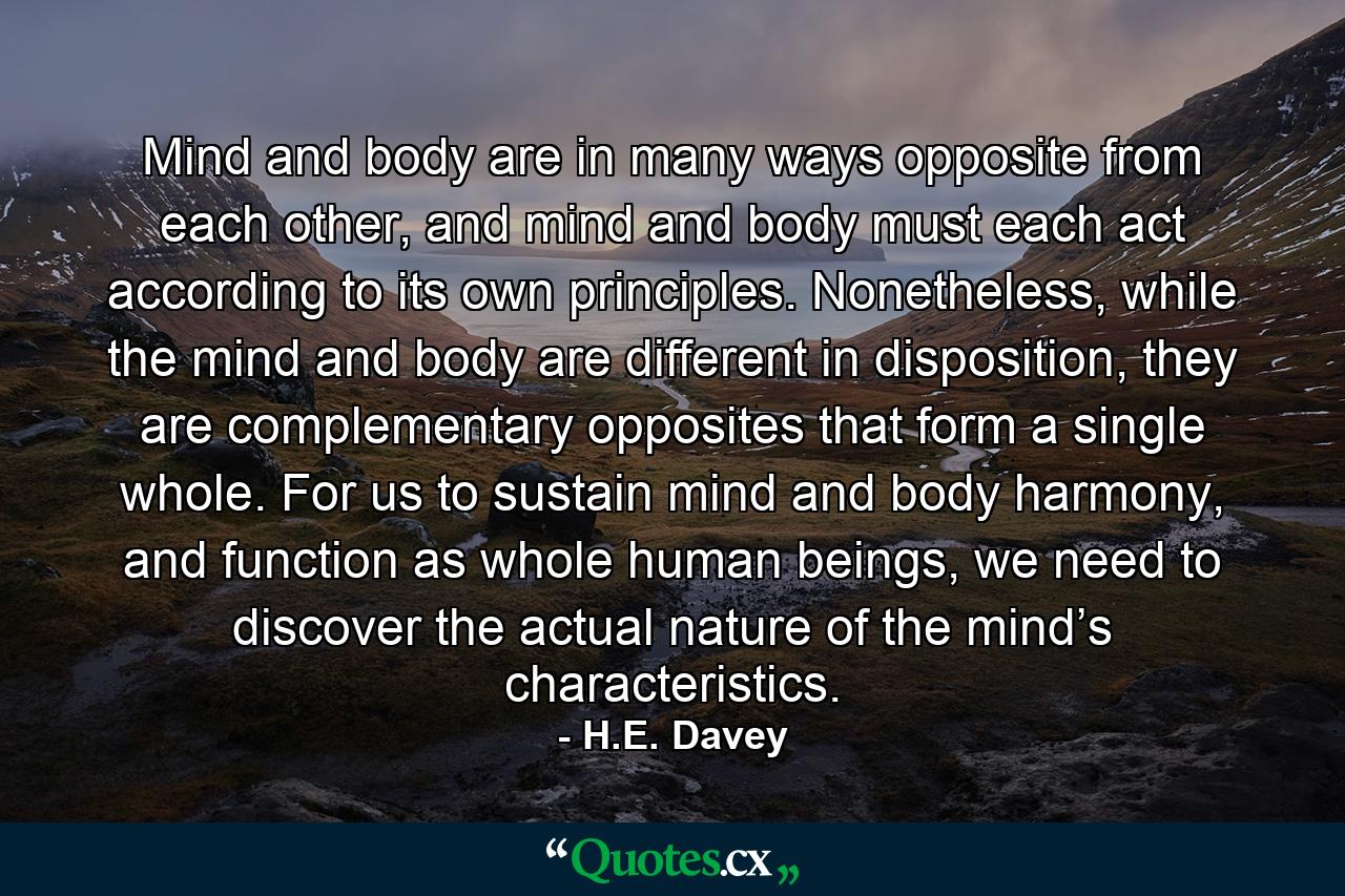 Mind and body are in many ways opposite from each other, and mind and body must each act according to its own principles. Nonetheless, while the mind and body are different in disposition, they are complementary opposites that form a single whole. For us to sustain mind and body harmony, and function as whole human beings, we need to discover the actual nature of the mind’s characteristics. - Quote by H.E. Davey