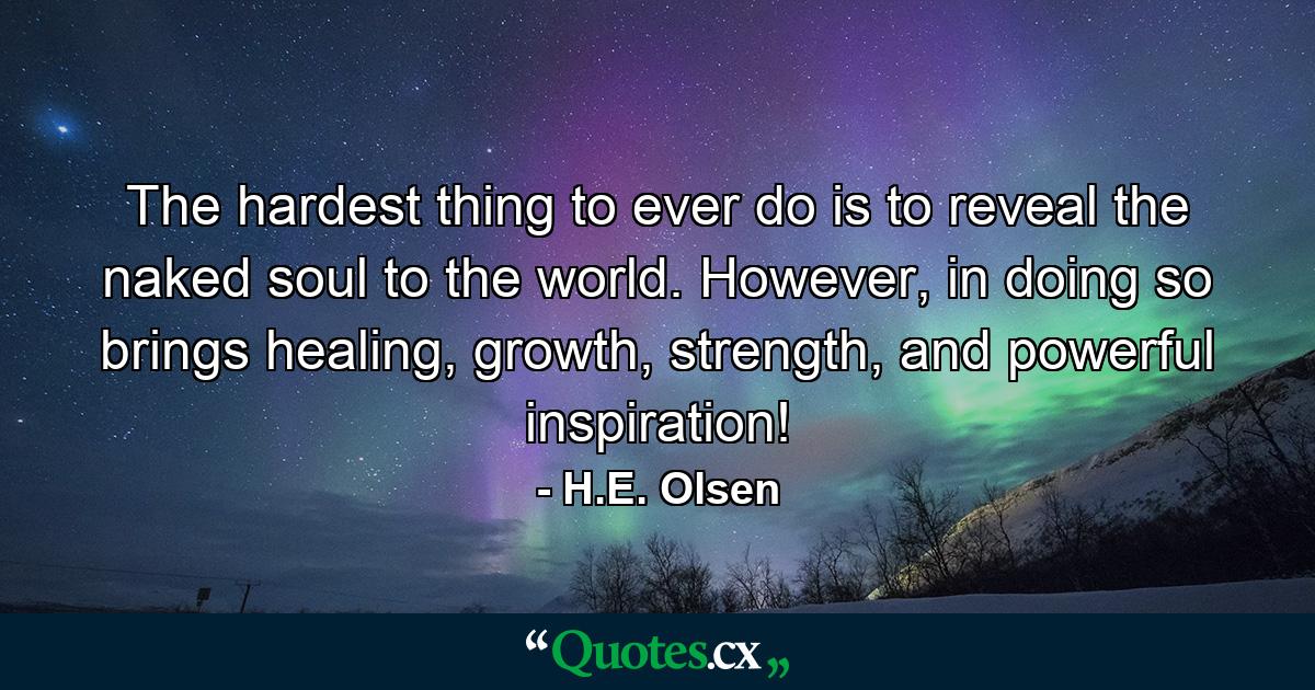 The hardest thing to ever do is to reveal the naked soul to the world. However, in doing so brings healing, growth, strength, and powerful inspiration! - Quote by H.E. Olsen