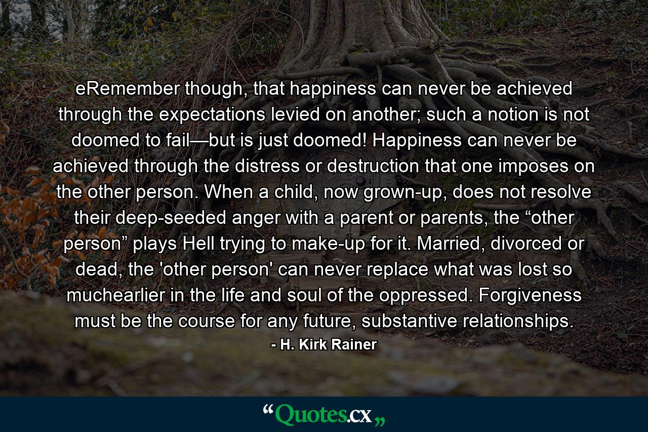 eRemember though, that happiness can never be achieved through the expectations levied on another; such a notion is not doomed to fail—but is just doomed! Happiness can never be achieved through the distress or destruction that one imposes on the other person. When a child, now grown-up, does not resolve their deep-seeded anger with a parent or parents, the “other person” plays Hell trying to make-up for it. Married, divorced or dead, the 'other person' can never replace what was lost so muchearlier in the life and soul of the oppressed. Forgiveness must be the course for any future, substantive relationships. - Quote by H. Kirk Rainer