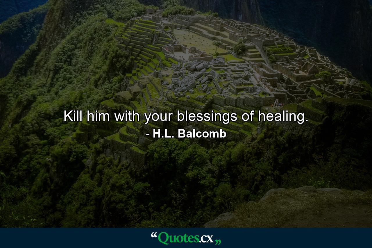 Kill him with your blessings of healing. - Quote by H.L. Balcomb