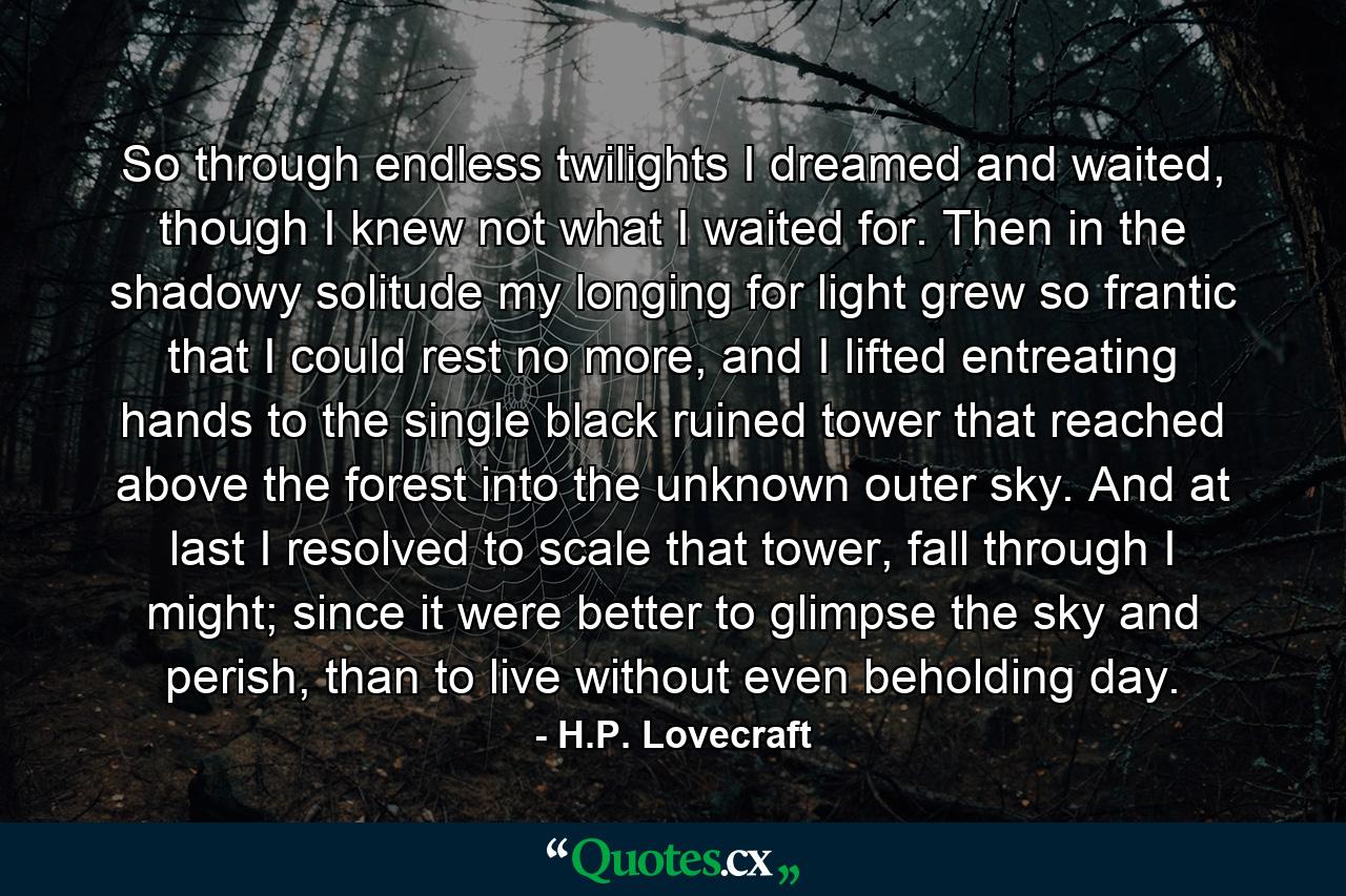 So through endless twilights I dreamed and waited, though I knew not what I waited for. Then in the shadowy solitude my longing for light grew so frantic that I could rest no more, and I lifted entreating hands to the single black ruined tower that reached above the forest into the unknown outer sky. And at last I resolved to scale that tower, fall through I might; since it were better to glimpse the sky and perish, than to live without even beholding day. - Quote by H.P. Lovecraft