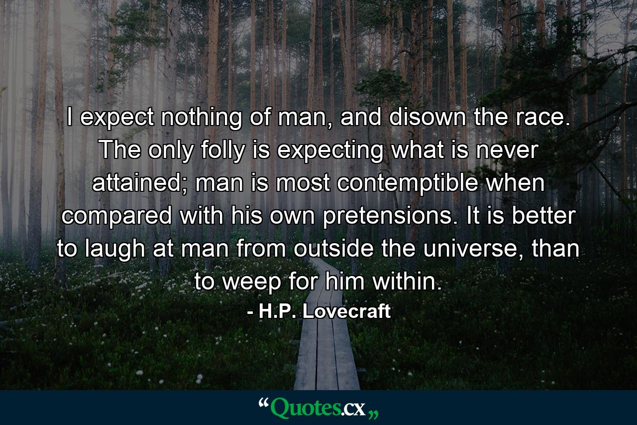 I expect nothing of man, and disown the race. The only folly is expecting what is never attained; man is most contemptible when compared with his own pretensions. It is better to laugh at man from outside the universe, than to weep for him within. - Quote by H.P. Lovecraft