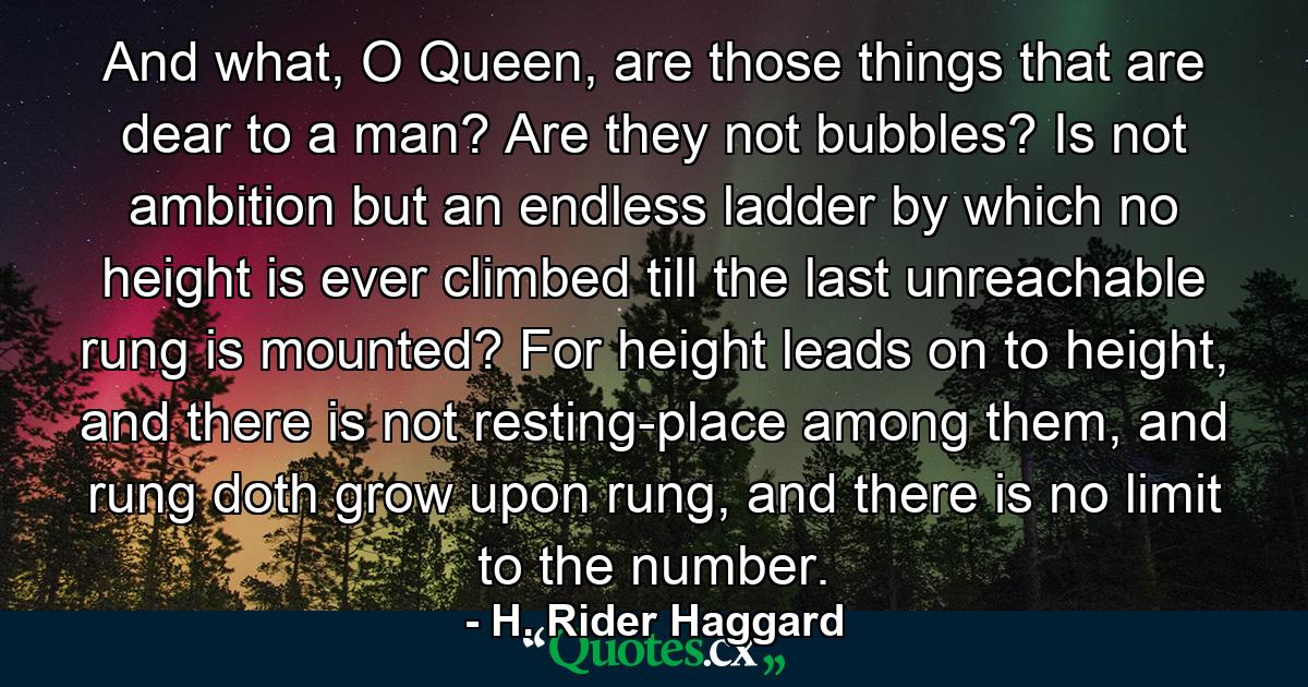 And what, O Queen, are those things that are dear to a man? Are they not bubbles? Is not ambition but an endless ladder by which no height is ever climbed till the last unreachable rung is mounted? For height leads on to height, and there is not resting-place among them, and rung doth grow upon rung, and there is no limit to the number. - Quote by H. Rider Haggard