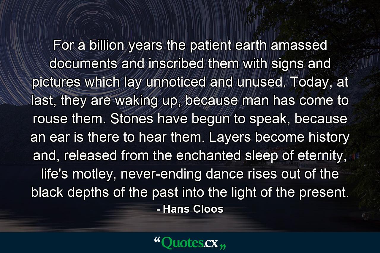 For a billion years the patient earth amassed documents and inscribed them with signs and pictures which lay unnoticed and unused. Today, at last, they are waking up, because man has come to rouse them. Stones have begun to speak, because an ear is there to hear them. Layers become history and, released from the enchanted sleep of eternity, life's motley, never-ending dance rises out of the black depths of the past into the light of the present. - Quote by Hans Cloos