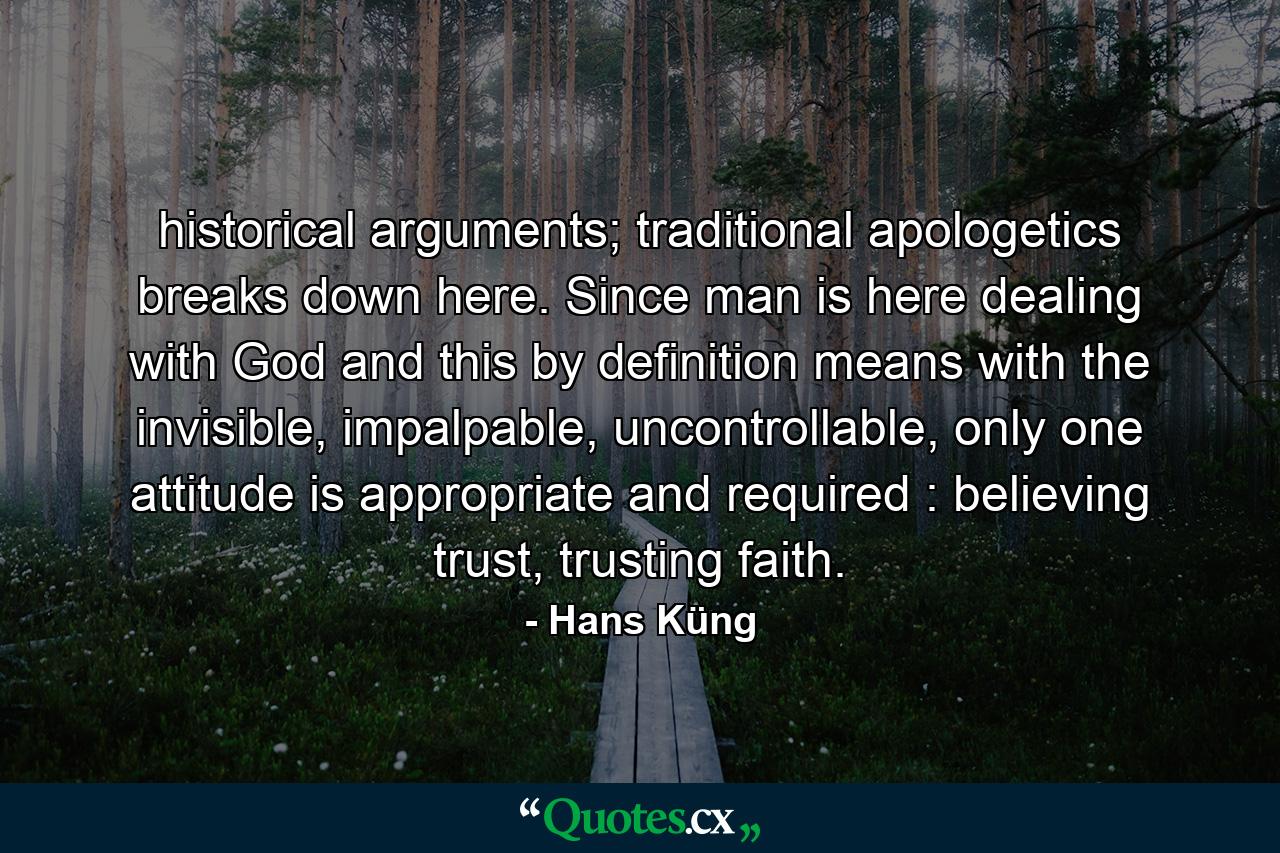 historical arguments; traditional apologetics breaks down here. Since man is here dealing with God and this by definition means with the invisible, impalpable, uncontrollable, only one attitude is appropriate and required : believing trust, trusting faith. - Quote by Hans Küng