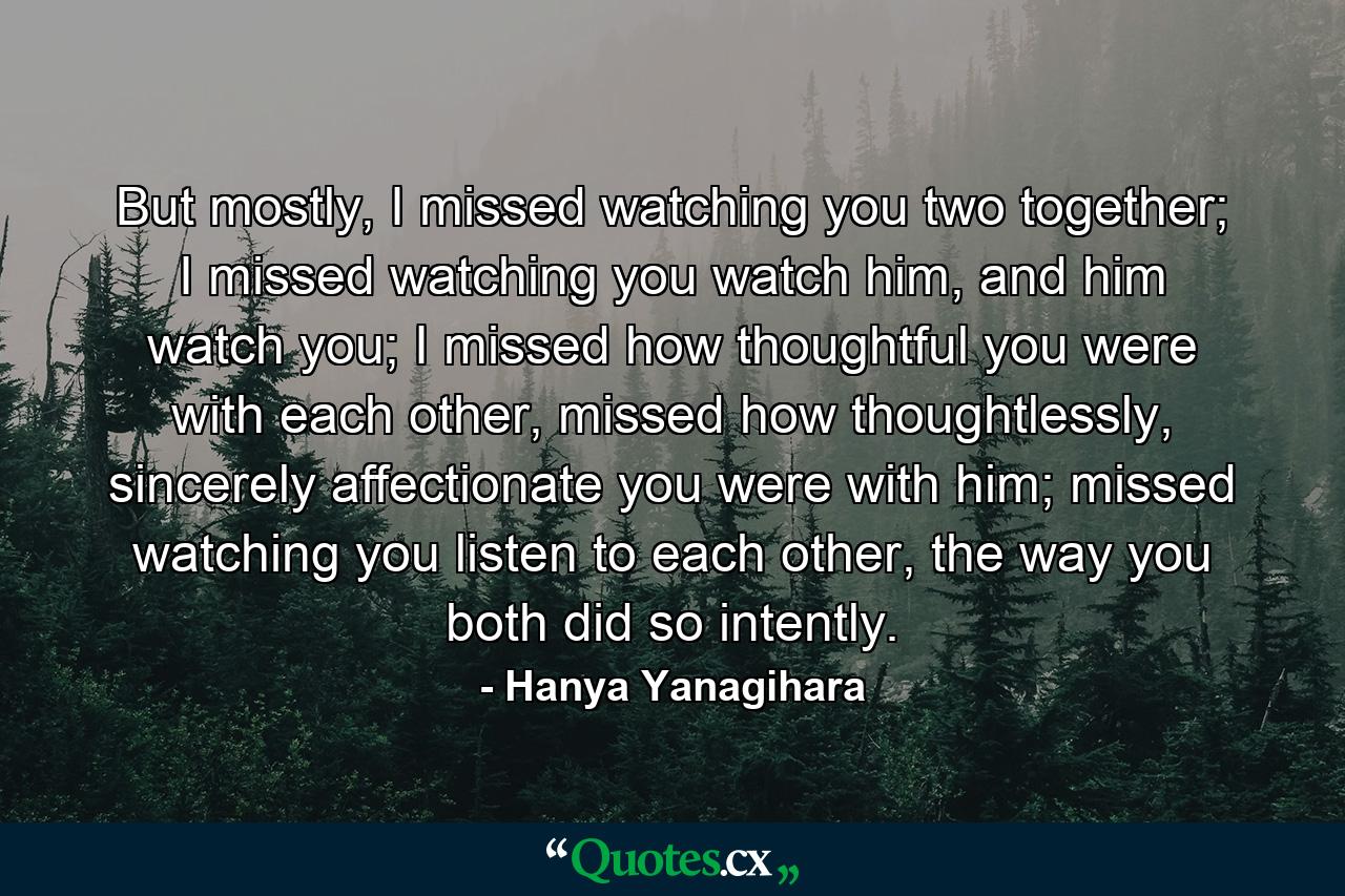 But mostly, I missed watching you two together; I missed watching you watch him, and him watch you; I missed how thoughtful you were with each other, missed how thoughtlessly, sincerely affectionate you were with him; missed watching you listen to each other, the way you both did so intently. - Quote by Hanya Yanagihara