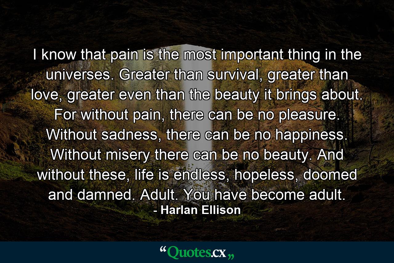 I know that pain is the most important thing in the universes. Greater than survival, greater than love, greater even than the beauty it brings about. For without pain, there can be no pleasure. Without sadness, there can be no happiness. Without misery there can be no beauty. And without these, life is endless, hopeless, doomed and damned. Adult. You have become adult. - Quote by Harlan Ellison