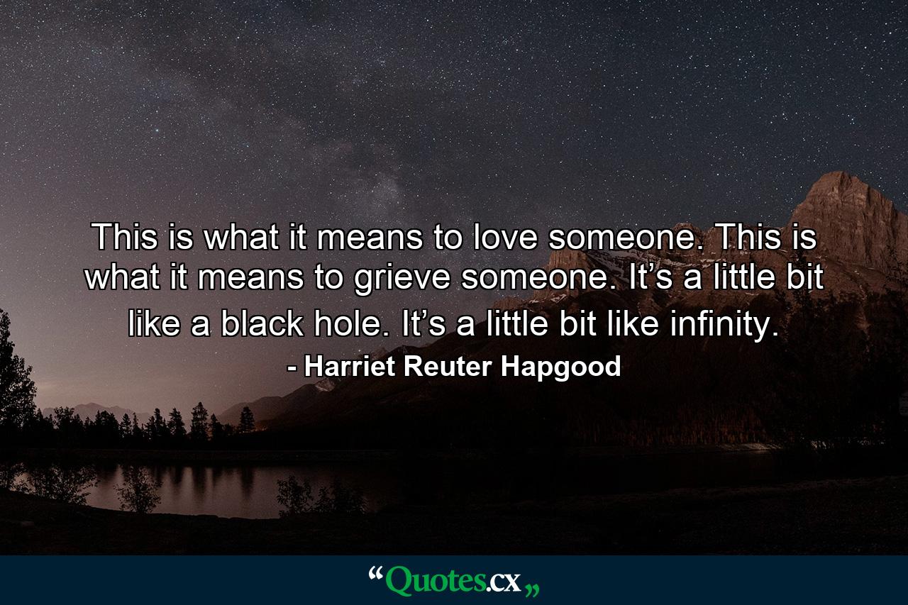 This is what it means to love someone. This is what it means to grieve someone. It’s a little bit like a black hole. It’s a little bit like infinity. - Quote by Harriet Reuter Hapgood