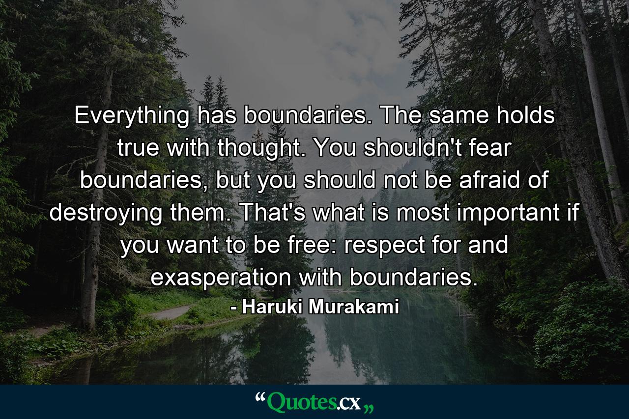 Everything has boundaries. The same holds true with thought. You shouldn't fear boundaries, but you should not be afraid of destroying them. That's what is most important if you want to be free: respect for and exasperation with boundaries. - Quote by Haruki Murakami