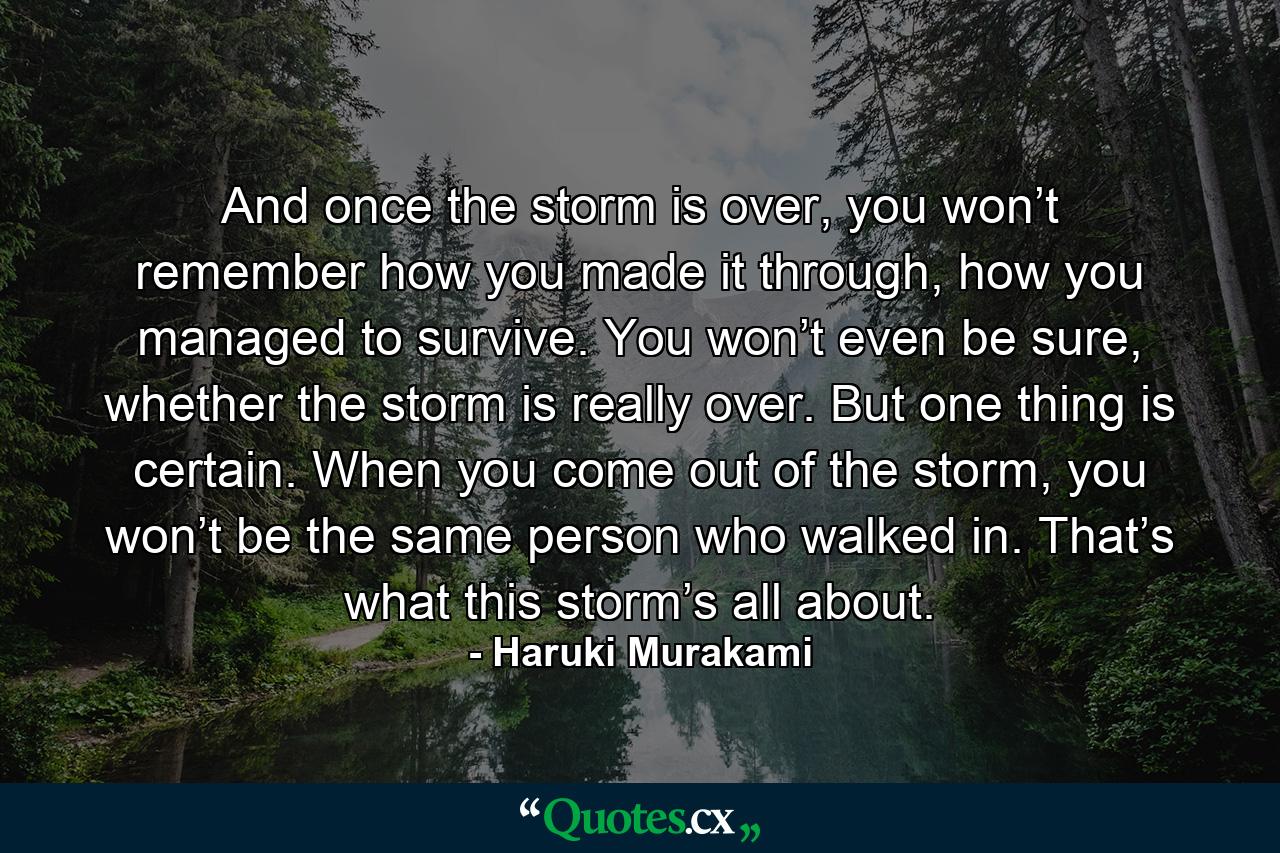 And once the storm is over, you won’t remember how you made it through, how you managed to survive. You won’t even be sure, whether the storm is really over. But one thing is certain. When you come out of the storm, you won’t be the same person who walked in. That’s what this storm’s all about. - Quote by Haruki Murakami