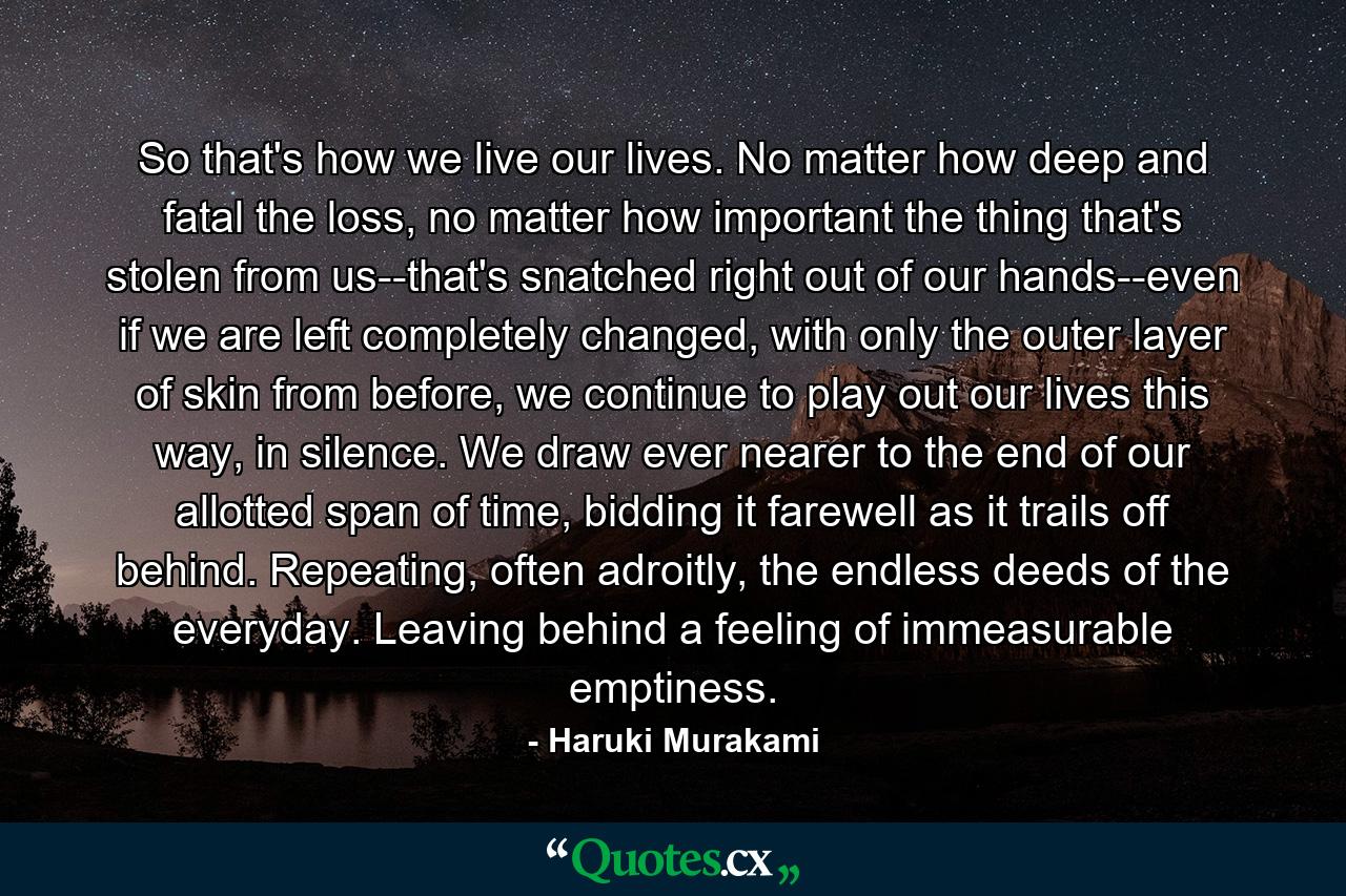 So that's how we live our lives. No matter how deep and fatal the loss, no matter how important the thing that's stolen from us--that's snatched right out of our hands--even if we are left completely changed, with only the outer layer of skin from before, we continue to play out our lives this way, in silence. We draw ever nearer to the end of our allotted span of time, bidding it farewell as it trails off behind. Repeating, often adroitly, the endless deeds of the everyday. Leaving behind a feeling of immeasurable emptiness. - Quote by Haruki Murakami